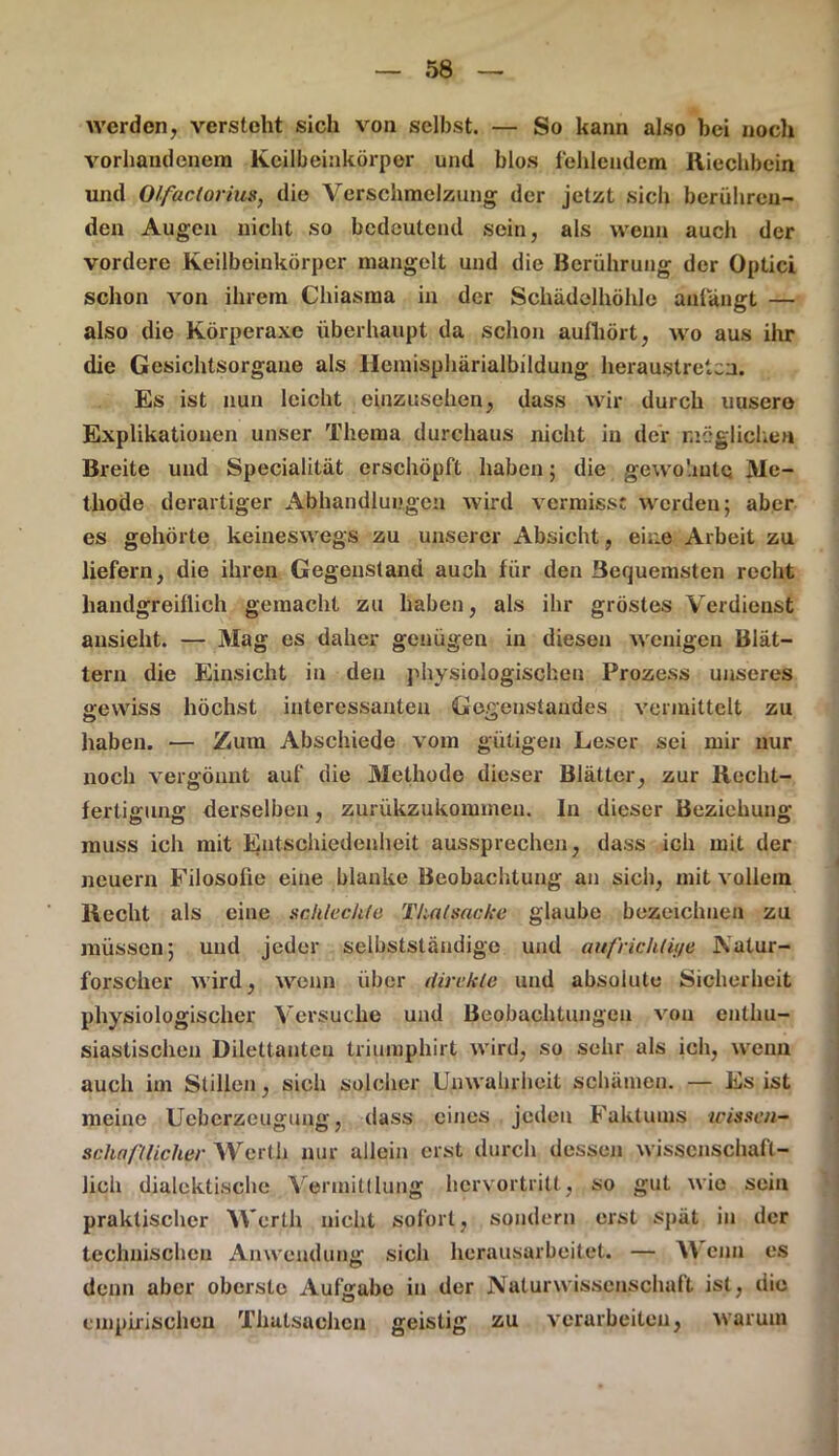 werden, versteht sich von selbst. — So kann also hei noch vorhandenem Keilbeinkörper und blos fehlendem Riechbein und Olfactorius, die Verschmelzung der jetzt siel» berühren- den Augen nicht so bedeutend sein, als wenn auch der vordere Keilbeinkörper mangelt und die Berührung der Optici schon von ihrem Chiasraa in der Schädelhöhle anlangt — also die Körperaxe überhaupt da schon aufhört, wo aus ihr die Gesichtsorgaue als Hemisphärialbildung heraustreten. Es ist nun leicht einzusehen, dass wir durch uusero Explikationen unser Thema durchaus nicht in der möglichen Breite und Specialität erschöpft haben 5 die gewohnte Me- thode derartiger Abhandlungen wird vermisst werden; aber es gehörte keineswegs zu unserer Absicht, eine Arbeit zu liefern, die ihren Gegenstand auch für den Bequemsten recht handgreiflich gemacht zu haben, als ihr gröstes Verdienst ansieht. — Mag es daher genügen in diesen wenigen Blät- tern die Einsicht in den physiologischen Prozess unseres gewiss höchst interessanten Gegenstandes vermittelt zu haben. — Zum Abschiede vom gütigen Leser sei mir nur noch vergönnt auf die Methode dieser Blätter, zur Recht- fertigung derselben, zurükzukomineu. In dieser Beziehung muss ich mit Entschiedenheit aussprechen, dass ich mit der neuern Filosofie eine blanke Beobachtung an sich, mit vollem Recht als eine schlechte Thal Sache glaube bezeichnen zu müssen; und jeder selbstständige und aufeichlii/e Natur- forscher wird, wenn über ilirckle und absolute Sicherheit physiologischer Versuche und Beobachtungen von enthu- siastischen Dilettanten triumphirt wird, so sehr als ich, wenn auch im Stillen, sich solcher Unwahrheit schämen. — Es ist meine Ucbcrzeugung, dass eines jeden Faktums icisscn- schafllicher Werth nur allein erst durch dessen wissenschaft- lich dialektische Vermittlung hervortritt, so gut wie sein praktischer Werth nicht sofort, sondern erst spät in der technischen Anwendung sich herausarbeitet. — enn es denn aber oberste Aufgabe in der Naturwissenschalt ist, die 0 empirischen Thatsachen geistig zu verarbeiten, warum