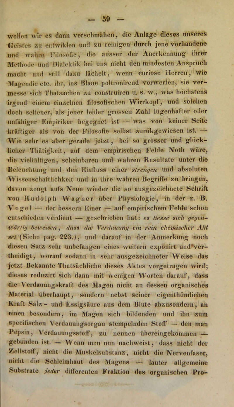 wollen wir es dann verschmähen, die Anlage dieses unseres Geistes zu entwiklen und zu reinigen durch jene vorhandene und wahre Filosöfie, die ausser der Anerkennung ihrer Methode und Dialektik hei uns nicht den mindesten Anspruch macht und still dazu lächelt, wenn curiose Herren, wie Magendie etc. ihr, ins Blaue poltronirend vorwerfen, sie ver- messe sich Thatsachen zu construiren u. s. w., was höchstens irgend einem einzelnen filosofischen Wirrkopf, und solchen doch seltener, als jener leider grossen Zahl lügenhafter oder unfähiger Empiriker begegnet ist —■ was von keiner Seite kräftiger als von der Filosofie selbst zurükgewiesen ist. — Wie Sehr es aber gerade jetzt, bei so grosser und glück- licher Thätigkeit, auf dem empirischen Felde Noth wäre, die vielfältigen, scheinbaren und wahren Resultate unter die Beleuchtung und den Einfluss einer strengen und absoluten Wissenschaftlichkeit und in ihre wahren Begriffe zu bringen, davon zeugt aufs Neue wieder die so ausgezeichnete Schrift von Rudolph Wagner über Physiologie, in der z. B. Vogel — der bessern Einer — auf empirischem Felde schon entschieden verdient — geschrieben hat: es Hesse sich gegen- wärtig beweisen, dass die Verdauung ein rein chemischer Akt sei (Siehe pag. 223.), und darauf in der Anmerkung noch diesen Satz sehr unbefangen eines weitern exponirt und'ver- theidigt, worauf sodann in sehr ausgezeichneter Weise das jetzt Bekannte Thatsächlichc dieses Aktes vorgetragen wird; dieses reduzirt sich dann mit wenigen Worten darauf, dass die Verdauungskraft des Magen nicht an dessen organisches Material überhaupt, sondern nebst seiner eigcnthümlichen Kraft Salz - und Essigsäure aus dem Blute abzusondern, an einen besondere, im Magen sich bildenden und ihn zum specifischen Verdauungsorgan stempelnden Stoff — den man Pepsin, Verdauungsstoff, zu nennen übereingekommeu — gebunden ist. — Wenn man nun nachweist, dass nicht der Zellstoff, nicht die Muskelsubstanz, nicht die Nervenfaser, nicht die Schleimhaut des Magens — lauter allgemeine Substrate jeder differenten Fraktion des organischen Pro-
