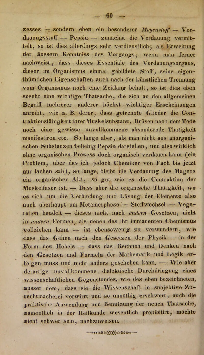 zesses — sondern eben ein besonderer Magemtoff — Ver- dauungsstoff — Pepsin — zunächst die Verdauung vermit- telt, so ist dies allerdings sehr verdienstlichr, als Er Weitung der äussern Kenntniss des Vorgangs; wenn man ferner nachweist, dass dieses Essentiale des Verdauungsorgans, dieser im Organismus einmal gebildete Stoff, seine eigen- thümlichen Eigenschaften auch nach der künstlichen Trennung vom Organismus noch eine Zeitlang behält, so ist dies eben sosehr eine wichtige Thatsache, die sich an den allgemeinen Begriff mehrerer anderer höchst wichtiger Erscheinungen anreiht, wie z. B. derer, dass getrennte Glieder die Con- traktionsfähigkeit ihrer Muskelsubstanz, Drüsen nach dem Tode noch eine gewisse unvollkommene absondernde Thätigkeit manifestireu etc. So lange aber, als man nicht aus anorgani- schen Substanzen beliebig Pepsin darstellen , und also wirklich ohne organischen Prozess doch organisch verdauen kann (ein Problem, über das ich jedoch Chemiker von Fach bis jetzt nur lachen sah), so lange, bleibt die Verdauung des Magens ein organischer Akt. so gut wie es die Contraktion der Muskelfaser ist. — Dass aber die organische Thätigkeit, wo es sich um die Verbindung und Lösung der Elemente also auch überhaupt um Metamorphose — Stoffwechsel — Vege- tation handelt — dieses nicht nach andern Gesetzen, nicht in andern Formen, als denen des ihr immanenten Chemismus vollziehen kann — ist ebensowenig zu verwundern, wie dass das Gehen nach den Gesetzen der Physik — in der Form des Hebels — dass das Rechnen und Denken nach den Gesetzen und Formeln der Mathematik und Logik er- folgen muss und nicht anders geschehen kann. — Wie aber derartige unvollkommene dialektische Durchdringung eines wissenschaftlichen Gegenstandes, wie des eben bczcichneten, ausser dem, dass sie die Wissenschaft in subjektive Zu- « ' rechtmacherei verwirrt und so unnöthig erschwert, auch die praktische Anwendung und Benutzung der neuen Thatsache, namentlich in der Heilkunde wesentlich prohibitirt, möchte nicht schwer sein, nachzuweisen.
