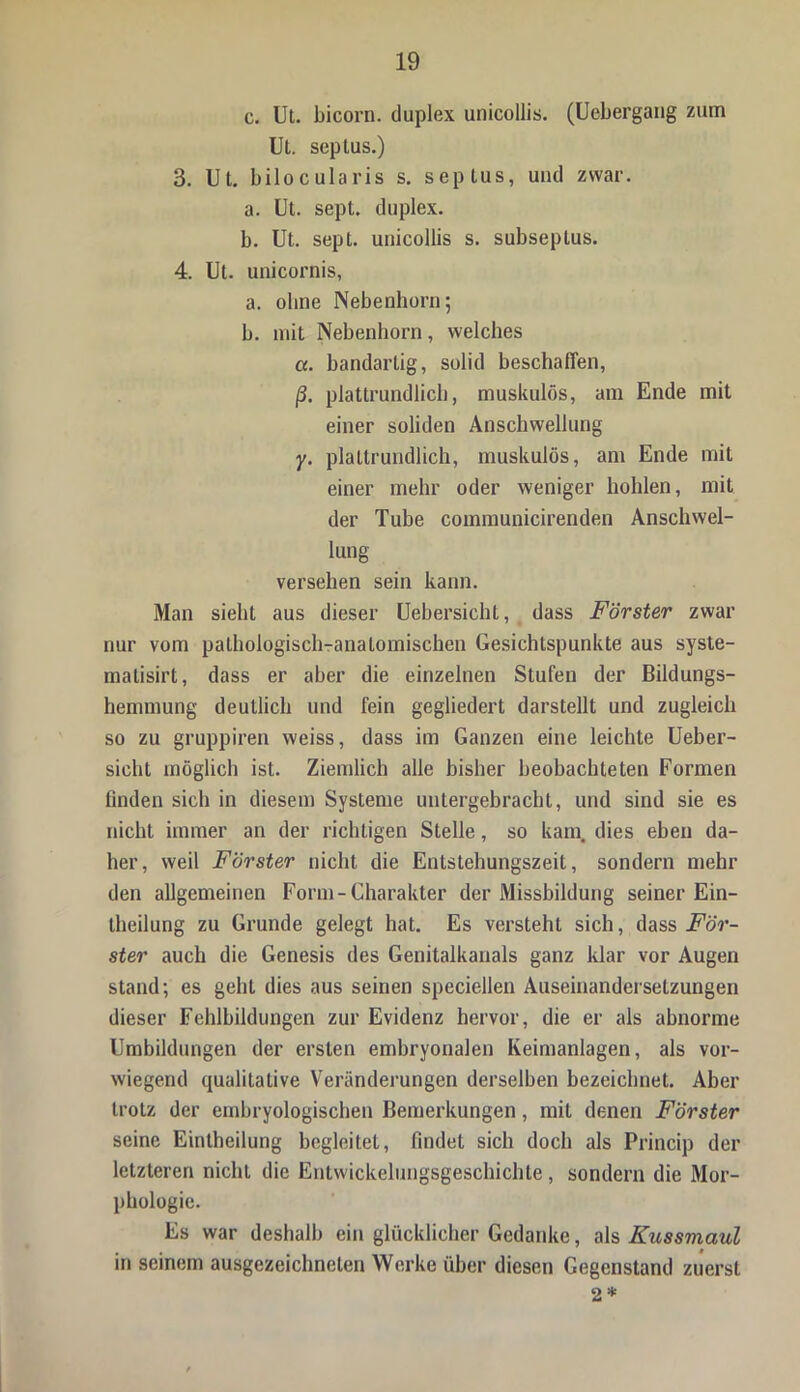 c. Ut. bicorn. duplex unicollis. (Uebergang zum Ut. seplus.) 3. Ut. bilocularis s. seplus, und zwar. a. Ut. sept. duplex. b. Ut. sept. unicollis s. subseplus. 4. Ut. unicornis, a. ohne Nebenhorn; b. mit Nebenhorn, welches ce. bandartig, solid beschaffen, (3. plattrundlich, muskulös, am Ende mit einer soliden Anschwellung y. plattrundlich, muskulös, am Ende mit einer mehr oder weniger hohlen, mit der Tube communicirenden Anschwel- lung versehen sein kann. Man sieht aus dieser Uebersicht, dass Förster zwar nur vom pathologisch-anatomischen Gesichtspunkte aus syste- matisirt, dass er aber die einzelnen Stufen der Bildungs- hemmung deutlich und fein gegliedert darstellt und zugleich so zu gruppiren weiss, dass im Ganzen eine leichte Ueber- sicht möglich ist. Ziemlich alle bisher beobachteten Formen linden sich in diesem Systeme untergebracht, und sind sie es nicht immer an der richtigen Stelle, so kam. dies eben da- her, weil Förster nicht die Entstehungszeit, sondern mehr den allgemeinen Form-Charakter der Missbildung seiner Ein- theilung zu Grunde gelegt hat. Es versteht sich, dass .För- ster auch die Genesis des Genitalkanals ganz klar vor Augen stand; es geht dies aus seinen speciellen Auseinandersetzungen dieser Fehlbildungen zur Evidenz hervor, die er als abnorme Umbildungen der ersten embryonalen Keimanlagen, als vor- wiegend qualitative Veränderungen derselben bezeichnet. Aber trotz der embryologischen Bemerkungen, mit denen Förster seine Einteilung begleitet, findet sich doch als Princip der letzteren nicht die Entwickelungsgeschichte , sondern die Mor- phologie. Es war deshalb ein glücklicher Gedanke, als Kussmaul in seinem ausgezeichneten Werke über diesen Gegenstand zuerst 2 *