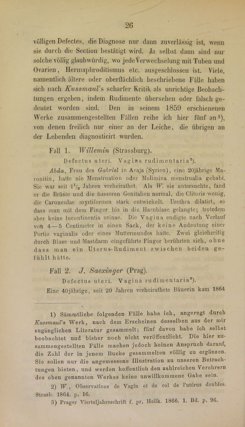 völligen Defectes, die Diagnose nur dann zuverlässig ist, wenn sie durch die Section bestätigt wird. Ja selbst dann sind nur solche völlig glaubwürdig, wo jede Verwechselung mit Tuben und Ovarien, Hermaphroditismus etc. ausgeschlossen ist. Viele, namentlich ältere oder oberflächlich beschriebene Fälle haben sich nach Kussmaul’s scharfer Kritik als unrichtige Beobach- tungen ergeben, indem Rudimente übersehen oder falsch ge- deutet worden sind. Den in seinem 1859 erschienenen Werke zusammengestellten Fällen reihe ich hier fünf an1), von denen freilich nur einer an der Leiche, die übrigen an der Lebenden diagnosticirt wurden. Fall 1. Willemin (Strassburg). Defectus uteri. Vagina rudimentari a2). Äbda, Frau des Gabriel in Araja (Syrien), eine 20jährige Ma- ronitin, hatte nie Menstruation oder Molimina menstrualia gehabt. Sie war seit lV2 Jahren verheiralhet. Als W. sie untersuchte, fand er die Brüste und die äusseren Genitalien normal, die Cliloris wenig, die Carunculae myrtiformes stark entwickelt. Urethra dilatirt, so dass man mit dem Finger bis in die Harnblase gelangte; trotzdem aber keine Incontinentia urinae. Die Vagina endigte nach Verlauf von 4—5 Centimeter in einen Sack, der keine Andeutung einer Portio vaginalis oder eines Muttermundes hatte. Zwei gleichzeitig durch Blase und Mastdarm ein geführte Finger berührten sich, ohne dass man ein Uterus-Rudiment zwischen beiden ge- fühlt hätte. Fall 2. J. Saexinger (Prag). Defectus uteri. Vagina rudimentaria3). Eine 40jährige, seit 20 Jahren verheirathete Bäuerin kam 1864 1) Sämmtliche folgenden Fälle habe ich, angeregt durch Kussmaul's Werk, nach dem Erscheinen desselben aus der mir zugänglichen Literatur gesammelt; fünf davon habe ich selbst beobachtet und bisher noch nicht veröffentlicht. Die hier zu- sammengestellten Fälle machen jedoch keinen Anspruch darauf, die Zahl der in jenem Buche gesammelten völlig zu ergänzen. Sie sollen nur die angemessene Illustration zu unseren Betrach- tungen bieten, und werden hoffentlich den zahlreichen Verehrern des oben genannten Werkes keine unwillkommene Gabe sein. 2) W., Observations de Vagin et de col de l’uterus doublcs. Strasb. 1864. p. 16. 3) Prager Vierteljahrsschrift f. pr. Hcilk. 1866. 1. Bd. p. 96.