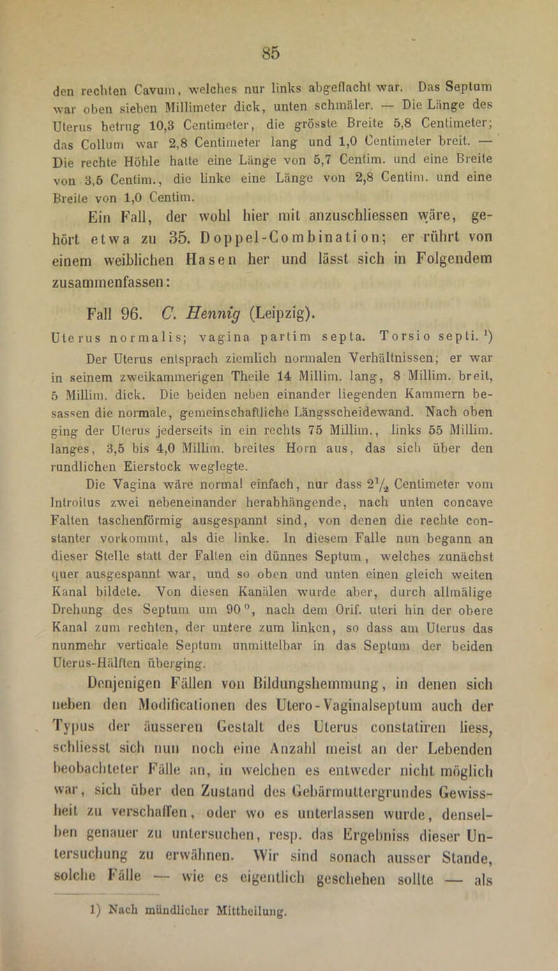 den rechten Cavum, welches nur links abgeflachl war. Das Septum war oben sieben Millimeter dick, unten schmäler. — Die Länge des Uterus betrug 10,3 Centimoter, die grösste Breite 5,8 Centiineter; das Collum war 2,8 Centiineter lang und 1,0 Centiineter breit. — Die rechte Höhle halle eine Länge von 5,7 Cenlim. und eine Breite von 3,5 Centiin., die linke eine Länge von 2,8 Centim. und eine Breite von 1,0 Centiin. Ein Fall, der wohl hier mit anzuschliessen wäre, ge- hört etwa zu 35. D oppel-Co m binati on; er rührt von einem weiblichen Hasen her und lässt sich in Folgendem zusammenfassen: Fall 96. C. Hennig (Leipzig). Uterus normalis; vagina partim septa. Torsio sepli. J) Der Uterus entsprach ziemlich normalen Verhältnissen; er war in seinem zweikannnerigen Theile 14 Millim. lang, 8 Millim. breit, 5 Millim. dick. Die beiden neben einander liegenden Kammern be- sassen die normale, gemeinschaftliche Längsscheidewand. Nach oben ging der Uterus jederseits in ein rechts 75 Millim., links 55 Millim. langes, 3,5 bis 4,0 Millim. breites Horn aus, das sich über den rundlichen Eierstock weglegte. Die Vagina wäre normal einfach, nur dass Centiineter vom Introitus zwei nebeneinander herabhängendc, nach unten concave Falten taschenförmig ausgespannt sind, von denen die rechte con- stanter vorkommt, als die linke. In diesem Falle nun begann an dieser Stelle statt der Falten ein dünnes Septum, welches zunächst quer ausgespannt war, und so oben und unten einen gleich weiten Kanal bildete. Von diesen Kanälen wurde aber, durch allinälige Drehung des Septum um 90°, nach dem Orif. uteri hin der obere Kanal zum rechten, der untere zum linken, so dass am Uterus das nunmehr verticale Septum unmittelbar in das Septum der beiden Uterus-Hälften überging. Denjenigen Fällen von Bildungshemmung, in denen sich neben den iModificalionen des Utero-Vaginalseptum auch der Typus der äusseren Gestalt des Uterus constatiren liess, sehliesst sich nun noch eine Anzahl meist an der Lebenden beobachteter Fälle an, in welchen es entweder nicht möglich war, sich über den Zustand des Gebärmuttergrundes Gewiss- heit zu verschallen, oder wo es unterlassen wurde, densel- ben genauer zu untersuchen, resp. das Ergehniss dieser Un- tersuchung zu erwähnen. Wir sind sonach ausser Stande, solche Fälle — wie es eigentlich geschehen sollte — als 1) Nach mündlicher Mittheilung.