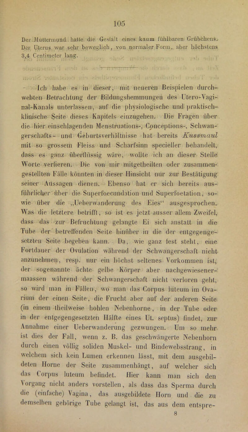 Der .Muttermund, halle die Gestalt eines kaum fühlbaren Grübchens. Der Uterus war sehr beweglich, von normaler Form, aber höchstens 3,4 Centimeter lang. , Ich habe es in dieser, mit neueren Beispielen durch- wehten Betrachtung der Bildungshemmungeu des Utero-Vagi- nal-Kanals unterlassen, auf die physiologische und praktisch- klinische Seite dieses Kapitels einzugehen. Die Fragen über die hier einschlagenden Menstruations-, Conceptions-, Scliwan- gerschafts- und Geburtsverhältnisse hat bereits Kussmaul mit so grossem Fleiss und Scharfsinn specieiler behandelt, dass es ganz überflüssig wäre, wollte ich an dieser Stelle Worte verlieren. Die von mir mitgetheilten oder zusammen- gestellten Fälle könnten in dieser Hinsicht nur zur Bestätigung seiner Aussagen dienen. Ebenso hat er sich bereits aus- führlicher über die Superfoecundation und Superfoetalion, so- wie über die „Ueberwanderung des Eies“ ausgesprochen. Was die letztere betrifft, so ist es jetzt ausser allem Zweifel, dass das zur Befruchtung gelangte Ei sich anstatt in die Tube der betreffenden Seite hinüber in die der entgegenge- setzten Seite begeben kann. Da, wie ganz fest steht, eine Fortdauer der Ovulation während der Schwangerschaft nicht anzunehmen, resp. nur ein höchst seltenes Vorkommen ist, der sogenannte ächte gelbe Körper aber nachgewiesener- maassen während der Schwangerschaft nicht verloren geht, so wird man in Fällen, wo man das Corpus luteum im Ova- rium der einen Seite, die Frucht aber auf der anderen Seite (in einem (heilweise hohlen Nebenhorne, in der Tube oder in der entgegengesetzten Hälfte eines Ut. septus) findet, zur Annahme einer Ueberwanderung gezwungen. Um so mehr ist dies der Fall, wenn z. B. das geschwängerte Nebenhorn durch einen völlig soliden Muskel- und Bindewehsstrang, in welchem sich kein Lumen erkennen lässt, mit dem ausgebil- deten Horne der Seile zusammenhängt, auf welcher sich das Corpus luteum befindet. Hier kann man sich den Vorgang nicht anders vorstellen, als dass das Sperma durch die (einfache) Vagina, das ausgebildete Ilorn und die zu demselben gehörige Tube gelangt ist, das aus dem entspre- 8