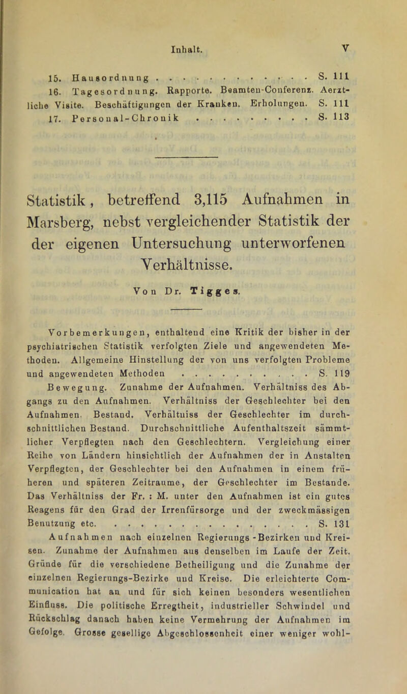 15. Hausordnung • • S. 111 16. Tagesordnung. Rapporte. Beamten-Conferenz. Aerzt- liche Visite. Beschäftigungen der Kranken. Erholungen. S. 111 17. P e r 6 o u a 1-C h r o u i k S. 113 Statistik, betreffend 3,115 Aufnahmen in Marsberg, nebst vergleichender Statistik der der eigenen Untersuchung unterworfenen Verhältnisse. Von Dr. Tigges. Vorbemerkungen, enthaltend eine Kritik der bisher in der psychiatrischen Statistik verfolgten Ziele und angewendeten Me- thoden. Allgemeine Hinstellung der von uns verfolgten Probleme und angewendeten Methoden S. 119 Bewegung. Zunahme der Aufnahmen. Verhältniss des Ab- gangs zu den Aufnahmen. Verhältniss der Geschlechter bei den Aufnahmen. Bestand. Verhältniss der Geschlechter im durch- schnittlichen Bestand. Durchschnittliche Aufenthaltszeit sämmt- licher Verpflegten nach den Geschlechtern. Vergleichung einer Reihe von Ländern hinsichtlich der Aufnahmen der in Anstalten Verpflegten, der Geschlechter bei den Aufnahmen in einem frü- heren und späteren Zeiträume, der Geschlechter im Bestände. Das Verhältniss der Fr. : M. unter den Aufnahmen ist ein gutes Reagens für den Grad der Irrenfürsorge und der zweckmässigen Benutzung etc S. 131 Aufnahmen nach einzelnen Regierungs - Bezirken und Krei- sen. Zunahme der Aufnahmen aus denselben im Laufe der Zeit. Gründe für die verschiedene Betheiligung und die Zunahme der einzelnen Regierungs-Bezirke und Kreise. Die erleichterte Com- munication hat an und für sich keinen besonders wesentlichen Einfluss. Die politische Erregtheit, industrieller Schwindel und Rückschlag danach haben keine Vermehrung der Aufnahmen im Gefolge. Grosse gesellige Abgeschlossenheit einer weniger wohl-