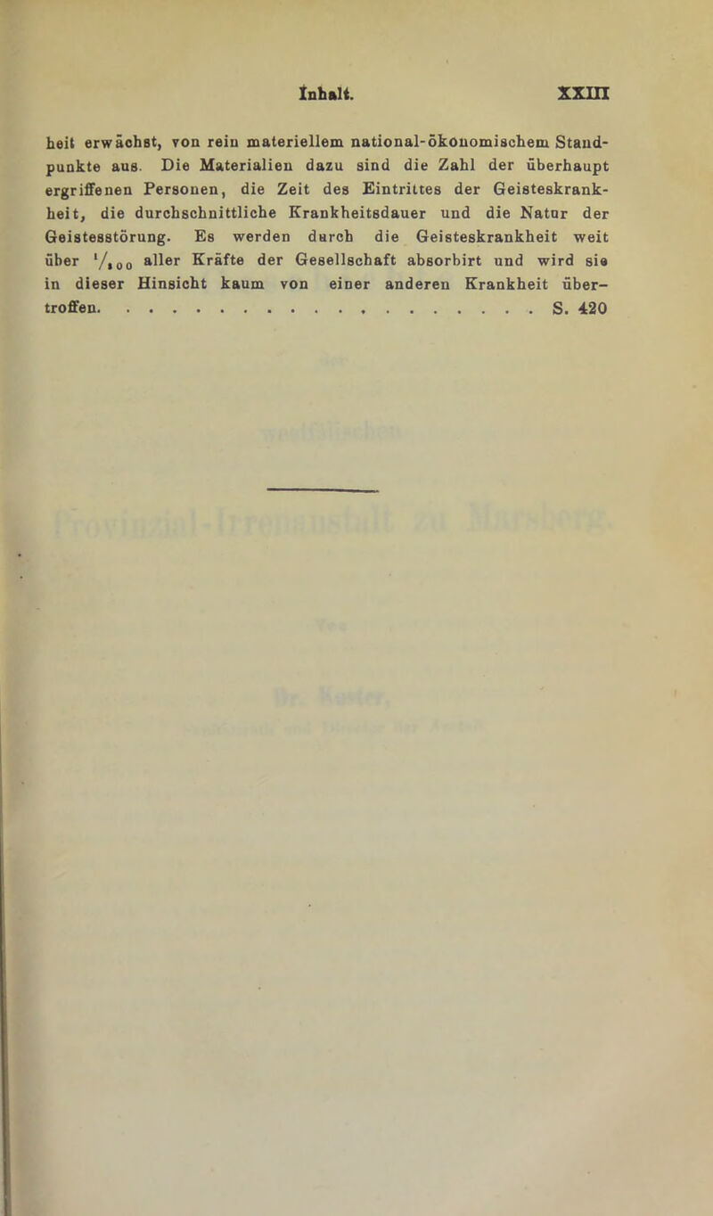 heit erwächst, von rein materiellem national-ökonomischem Stand- punkte aus. Die Materialien dazu sind die Zahl der überhaupt ergriffenen Personen, die Zeit des Eintrittes der Geisteskrank- heit, die durchschnittliche Krankheitsdauer und die Natur der Geistesstörung. Es werden durch die Geisteskrankheit weit über l/,00 aller Kräfte der Gesellschaft absorbirt und wird sie in dieser Hinsicht kaum von einer anderen Krankheit über- troffen S. 420