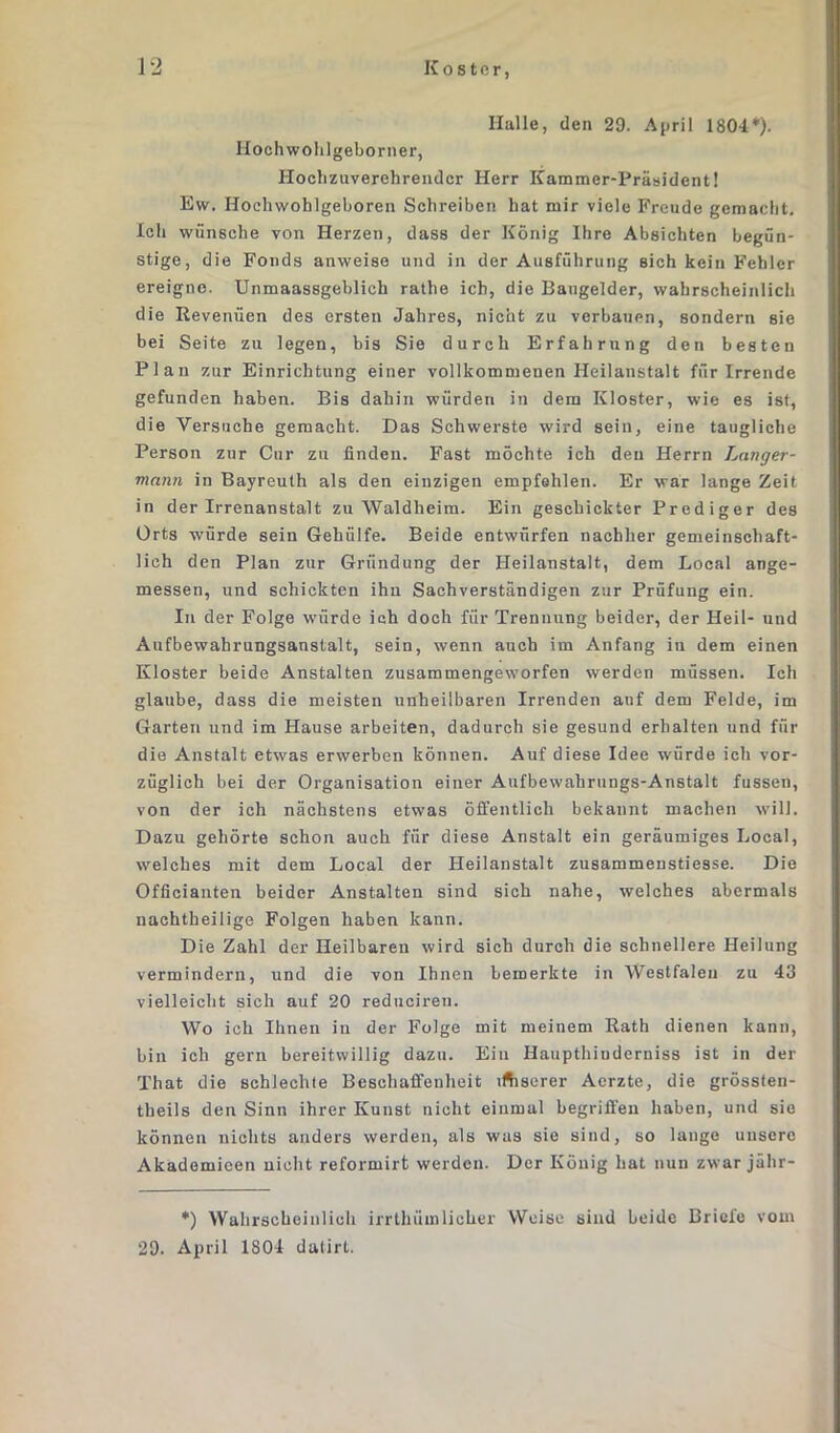 Halle, den 29. April 1804*'). Hochwohlgeborner, Hochzuverehrender Herr Kammer-Präsident! Ew. Hochwohlgeboren Schreiben hat mir viele Freude gemacht. Ich wünsche von Herzen, dass der König Ihre Absichten begün- stige, die Fonds anweise und in der Ausführung sich kein Fehler ereigne. Unmaassgeblich rathe ich, die Baugelder, wahrscheinlich die Revenuen des ersten Jahres, nicht zu verbauen, sondern sie bei Seite zu legen, bis Sie durch Erfahrung den besten Plan zur Einrichtung einer vollkommenen Heilanstalt für Irrende gefunden haben. Bis dahin würden in dem Kloster, wie es ist, die Versuche gemacht. Das Schwerste wird sein, eine taugliche Person zur Cur zu finden. Fast möchte ich den Herrn Lang er- mann in Bayreuth als den einzigen empfehlen. Er war lange Zeit in der Irrenanstalt zu Waldheim. Ein geschickter Prediger des Orts würde sein Gehülfe. Beide entwürfen nachher gemeinschaft- lich den Plan zur Gründung der Heilanstalt, dem Local ange- messen, und schickten ihn Sachverständigen zur Prüfung ein. In der Folge würde ich doch für Trennung beider, der Heil- und Aufbewahrungsanstalt, sein, wenn auch im Anfang in dem einen Kloster beide Anstalten zusammengeworfen werden müssen. Ich glaube, dass die meisten unheilbaren Irrenden auf dem Felde, im Garten und im Hause arbeiten, dadurch sie gesund erhalten und für die Anstalt etwas erwerben können. Auf diese Idee würde ich vor- züglich bei der Organisation einer Aufbewahrungs-Anstalt fussen, von der ich nächstens etwas öffentlich bekannt machen will. Dazu gehörte schon auch für diese Anstalt ein geräumiges Local, welches mit dem Local der Heilanstalt zusammenstiesse. Die Officianten beider Anstalten sind sich nahe, welches abermals nachtheilige Folgen haben kann. Die Zahl der Heilbaren wird sich durch die schnellere Heilung vermindern, und die von Ihnen bemerkte in Westfalen zu 43 vielleicht sich auf 20 reduciren. Wo ich Ihnen in der Folge mit meinem Rath dienen kann, bin ich gern bereitwillig dazu. Ein Haupthiuderniss ist in der That die schlechte Beschaffenheit iftserer Aerzte, die grössten- theils den Sinn ihrer Kunst nicht einmal begriffen haben, und sie können nichts anders werden, als was sie sind, so lange unsere Akademicen nicht reformirt werden. Der König hat nun zwar jähr- *) Wahrscheinlich irrthümlicher Weise sind beide Briefe vom 29. April 1804 datirt.