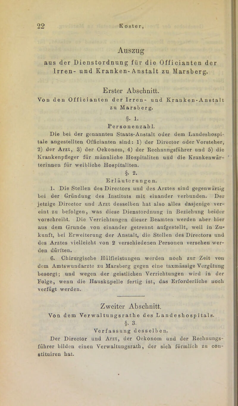 Auszug aus der Dienstordnung für die Officianten der Irren- und Kranken-Anstalt zu Marsberg. Erster Abschnitt. Von deu Officianten der Irren- und Kranken-Anstalt zu Marsberg. §. 1. Personenzabl. Die bei der genannten Staats-Anstalt oder dem Landesliospi- tale angestellten Officianten sind: 1) der Director oder Vorsteher, 2) der Arzt, 3) der Oekonom, 4) der Rechnungsführer und 5) die Krankenpfleger für männliche Hospitaliten und die Krankenwär- terinnen für weibliche Hospitaliten. §• 2. Erläuterungen. 1. Die Stellen des Directors und des Arztes sind gegenwärtig bei der Gründung des Instituts mit einander verbunden. Der jetzige Director und Arzt desselben hat also alles dasjenige ver- eint zu befolgen, was diese Dienstordnung in Beziehung beider vorschreibt. Die Verrichtungen dieser Beamten werden aber hier aus dem Grunde von einander getrennt aufgestellt, weil in Zu- kunft, bei Erweiterung der Anstalt, die Stellen des Directors und des Arztes vielleicht von 2 verschiedenen Personen versehen wer- den dürften. 6. Chirurgische Ilülfleistungen werden noch zur Zeit von dem Amtswundarzte zu Marsberg gegen eine taxmässige Vergütung besorgt; und wegen der geistlichen Verrichtungen wird in der Folge, wenn die Hauskapelle fertig ist, das Erforderliche noch verfügt werden. Zweiter Abschnitt. Von dem Verwal tungsrathe des Landeshospitals. §• 3. Verfassung desselben. Der Director und Arzt, der Oekonom und der Rechnungs- führer bilden einen Verwaltungsrath, der sich förmlich zu con- stituiren hat.