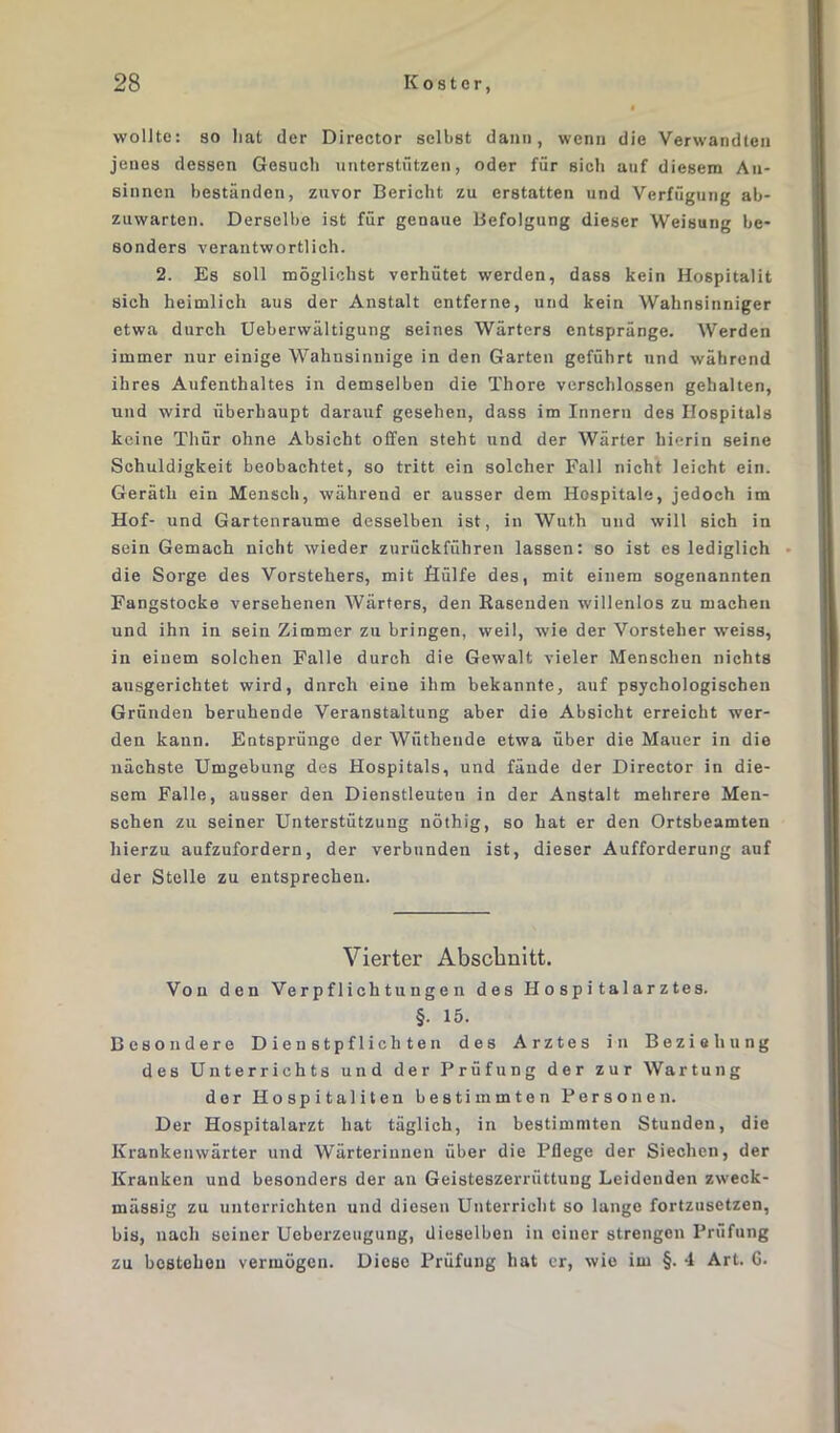 wollte: so Iiat der Director selbst dann, wenn die Verwandten jenes dessen Gesuch unterstützen, oder für sich auf diesem An- sinnen beständen, zuvor Bericht zu erstatten und Verfügung ab- zuwarten. Derselbe ist für genaue Befolgung dieser Weisung be- sonders verantwortlich. 2. Es soll möglichst verhütet werden, dass kein Hospitalit sich heimlich aus der Anstalt entferne, und kein Wahnsinniger etwa durch Ueberwältigung seines Wärters entspränge. Werden immer nur einige Wahnsinnige in den Garten geführt und während ihres Aufenthaltes in demselben die Thore verschlossen gehalten, und wird überhaupt darauf gesehen, dass im Innern des Hospitals keine Thür ohne Absicht offen steht und der Wärter hierin seine Schuldigkeit beobachtet, so tritt ein solcher Fall nicht leicht ein. Gerätli ein Mensch, während er ausser dem Hospitale, jedoch im Hof- und Gartenraume desselben ist, in Wuth und will sich in sein Gemach nicht wieder zurückführen lassen: so ist es lediglich die Sorge des Vorstehers, mit Hülfe des, mit einem sogenannten Fangstocke versehenen Wärters, den Käsenden willenlos zu machen und ihn in sein Zimmer zu bringen, weil, wie der Vorsteher weiss, in einem solchen Falle durch die Gewalt vieler Menschen nichts ausgerichtet wird, dnrch eine ihm bekannte, auf psychologischen Gründen beruhende Veranstaltung aber die Absicht erreicht wer- den kann. Entspränge der Wütliende etwa über die Mauer in die nächste Umgebung des Hospitals, und fände der Director in die- sem Falle, ausser den Dienstleuten in der Anstalt mehrere Men- schen zu seiner Unterstützung nöthig, so hat er den Ortsbeamten hierzu aufzufordern, der verbunden ist, dieser Aufforderung auf der Stelle zu entsprechen. Vierter Abschnitt. Von den Verpflichtungen des Hospitalarztes. §. 15. Besondere Dienstpflichten des Arztes in Beziehung des Unterrichts und der Prüfung der zur Wartung der Hospitanten bestimmten Personen. Der Hospitalarzt hat täglich, in bestimmten Stunden, die Krankenwärter und Wärterinnen über die Pflege der Siechen, der Kranken und besonders der an Geisteszerriittuug Leidenden zweck- mässig zu unterrichten und diesen Unterricht so lange fortzusetzen, bis, nach seiner Ueberzeugung, dieselben in einer strengen Prüfung zu bestehen vermögen. Diese Prüfung hat er, wie im §. 4 Art. 6.