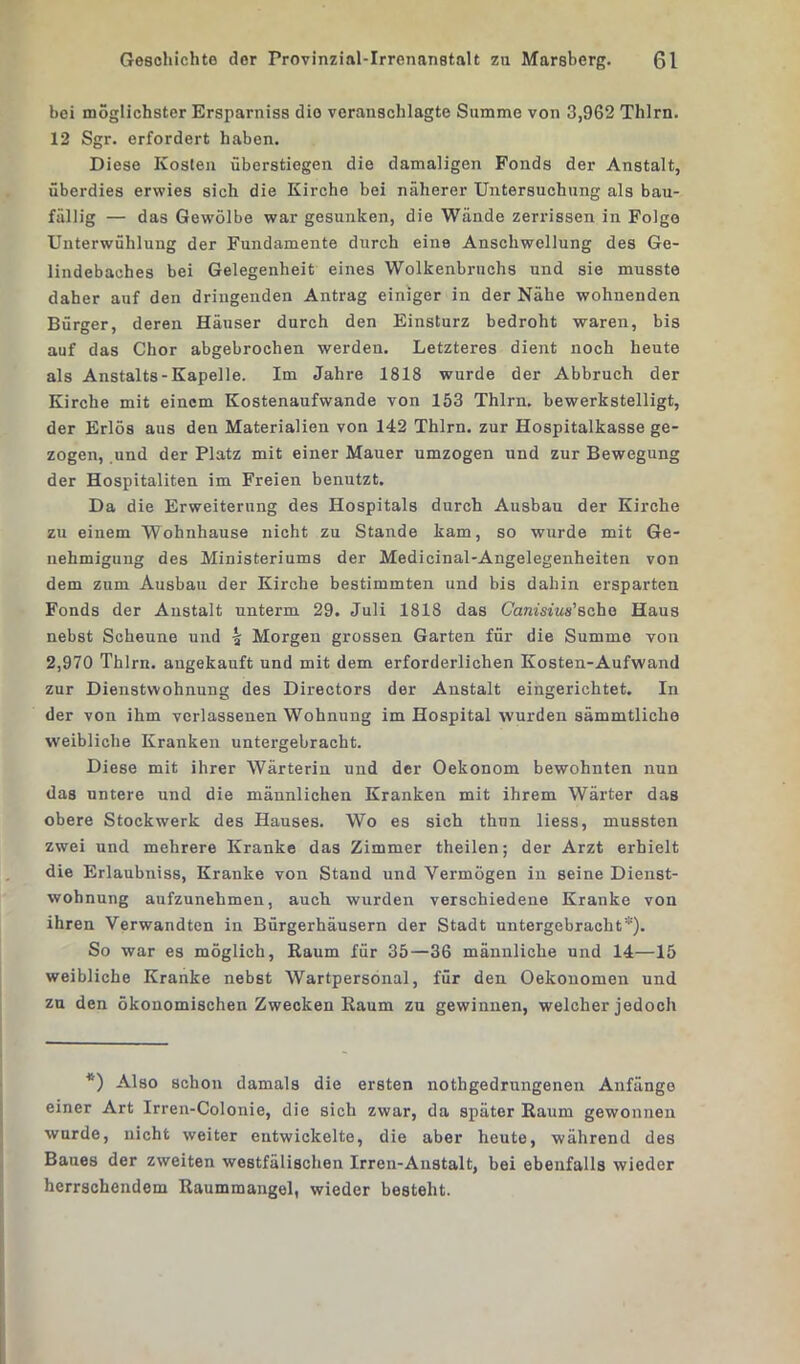 bei möglichster Ersparniss dio veranschlagte Summe von 3,962 Thlrn. 12 Sgr. erfordert haben. Diese Kosten überstiegen die damaligen Fonds der Anstalt, überdies erwies sich die Kirche bei näherer Untersuchung als bau- fällig — das Gewölbe war gesunken, die Wände zerrissen in Folge Unterwühlung der Fundamente durch eine Anschwellung des Ge- lindebaches bei Gelegenheit eines Wolkenbruchs und sie musste daher auf den dringenden Antrag einiger in der Nähe wohnenden Bürger, deren Häuser durch den Einsturz bedroht waren, bis auf das Chor abgebrochen werden. Letzteres dient noch heute als Anstalts-Kapelle. Im Jahre 1818 wurde der Abbruch der Kirche mit einem Kostenaufwande von 153 Thlrn. bewerkstelligt, der Erlös aus den Materialien von 142 Thlrn. zur Hospitalkasse ge- zogen, und der Platz mit einer Mauer umzogen und zur Bewegung der Hospitanten im Freien benutzt. Da die Erweiterung des Hospitals durch Ausbau der Kirche zu einem Wohnhause nicht zu Stande kam, so wurde mit Ge- nehmigung des Ministeriums der Medicinal-Angelegenheiten von dem zum Ausbau der Kirche bestimmten und bis dahin ersparten Fonds der Anstalt unterm 29. Juli 1818 das Canisius'sehe Haus nebst Scheune und |r Morgen grossen Garten für die Summe von 2,970 Thlrn. augekauft und mit dem erforderlichen Kosten-Aufwand zur Dienstwohnung des Directors der Anstalt eingerichtet. In der von ihm verlassenen Wohnung im Hospital wurden sämmtliclie weibliche Kranken untergebracht. Diese mit ihrer Wärterin und der Oekonom bewohnten nun das untere und die männlichen Kranken mit ihrem Wärter das obere Stockwerk des Hauses. Wo es sich thnn liess, mussten zwei und mehrere Kranke das Zimmer theilen; der Arzt erhielt die Erlaubniss, Kranke von Stand und Vermögen in seine Dienst- wohnung aufzunehmen, auch wurden verschiedene Kranke von ihren Verwandten in Bürgerhäusern der Stadt untergebracht*). So war es möglich, Raum für 35—36 männliche und 14—15 weibliche Kranke nebst Wartpersonal, für den Oekonomen und zu den ökonomischen Zwecken Raum zu gewinnen, welcher jedoch *) Also schon damals die ersten nothgedrungenen Anfänge einer Art Irren-Colonie, die sich zwar, da später Raum gewonnen wurde, nicht weiter entwickelte, die aber heute, während des Baues der zweiten westfälischen Irren-Anstalt, bei ebenfalls wieder herrschendem Raummangel, wieder besteht.