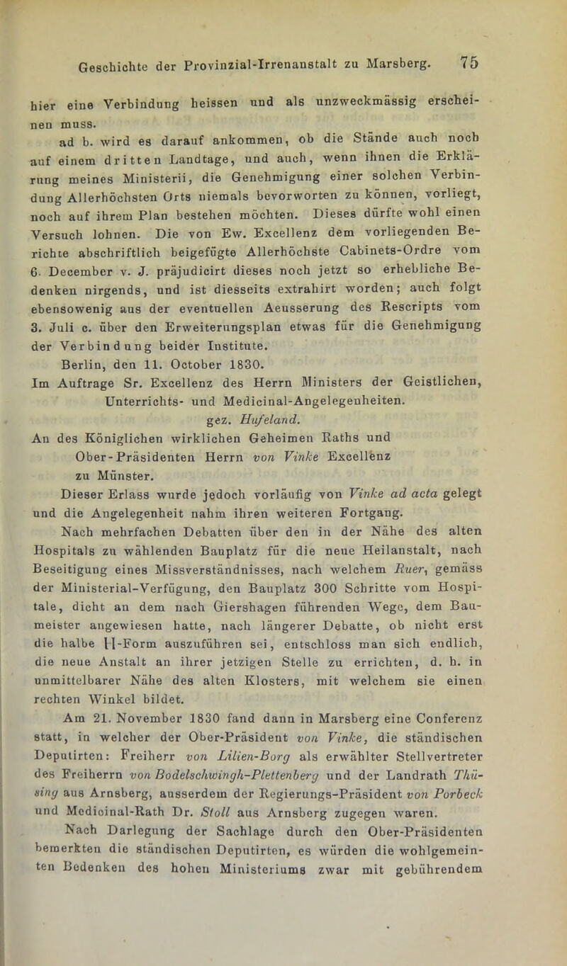 hier eine Verbindung heissen und als unzweckmässig erschei- nen muss. ad b. wird es darauf ankoramen, ob die Stände auch noch auf einem dritten Landtage, und auch, wenn ihnen die Erklä- rung meines Ministern, die Genehmigung einer solchen Verbin- dung Allerhöchsten Orts niemals bevorworten zu können, vorliegt, noch auf ihrem Plan bestehen möchten. Dieses dürfte wohl einen Versuch lohnen. Die von Ew. Excellenz dem vorliegenden Be- richte abschriftlich beigefügte Allerhöchste Cabinets-Ordre vom 6. December v. J. präjudicirt dieses noch jetzt so erhebliche Be- denken nirgends, und ist diesseits extrahirt worden; auch folgt ebensowenig aus der eventuellen Aeusserung des Rescripts vom 3. Juli c. über den Erweiterungsplan etwas für die Genehmigung der Verbindung beider Institute. Berlin, den 11. October 1830. Im Aufträge Sr. Excellenz des Herrn Ministers der Geistlichen, Unterrichts- und Medicinal-Angelcgenheiten. gez. Hufeland. An des Königlichen wirklichen Geheimen Raths und Ober-Präsidenten Herrn von Vinke Excellenz zu Münster. Dieser Erlass wurde jedoch vorläufig von Vinke ad acta gelegt und die Angelegenheit nahm ihren weiteren Fortgang. Nach mehrfachen Debatten über den in der Nähe des alten Hospitals zu wählenden Bauplatz für die neue Heilanstalt, nach Beseitigung eines Missverständnisses, nach welchem Ruer, gemäss der Miuisterial-Verfügung, den Bauplatz 300 Schritte vom Hospi- tale, dicht an dem nach Giershagen führenden Wege, dem Bau- meister angewiesen hatte, nach längerer Debatte, ob nicht erst die halbe U-Form auszuführen sei, entschloss man sich endlich, die neue Anstalt an ihrer jetzigen Stelle zu errichten, d. h. in unmittelbarer Nähe des alten Klosters, mit welchem sie einen rechten Winkel bildet. Am 21. November 1830 fand dann in Marsberg eine Conferenz statt, in welcher der Ober-Präsident von Vinke, die ständischen Deputirten: Freiherr von Lilien-Borg als erwählter Stellvertreter des Freiherrn von Bodelschwingh-Plettenberg und der Landrath Thü- eing aus Arnsberg, ausserdem der Regierungs-Präsident von Porbeck und Modioinal-Rath Dr. Stoll aus Arnsberg zugegen waren. Nach Darlegung der Sachlage durch den Ober-Präsidenten bemerkten die ständischen Deputirten, es würden die wohlgemein- ten Bedenken des hohen Ministeriums zwar mit gebührendem