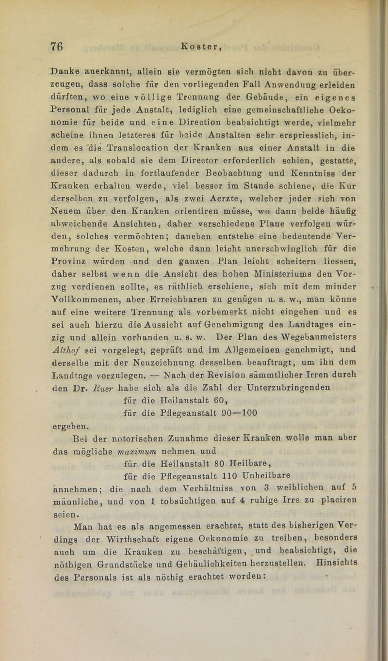 Danke anerkannt, allein sie vermögten sieh nicht davon zu über- zeugen, dass solche für den vorliegenden Fall Anwendung erleiden dürften, wo eine völlige Trennung der Gebäude, ein eigenes Personal für jede Anstalt, lediglich eine gemeinschaftliche Oeko- nomie für beide und eine Direction beabsichtigt werde, vielmehr scheine ihnen letzteres für beide Anstalten sehr erspriesslich, in- dem es die Translocation der Kranken aus einer Anstalt in die andere, als sobald sie dem Director erforderlich schien, gestatte, dieser dadurch in fortlaufender Beobachtung und Kenntniss der Kranken erhalten werde, viel besser im Stande schiene, die Kur derselben zu verfolgen, als zwei Aerzte, welcher jeder sich von Neuem über den Kranken orientiren müsse, wo dann beide häufig abweichende Ansichten, daher verschiedene Plane verfolgen wür- den, solches vermöchten; daneben entstehe eine bedeutende Ver- mehrung der Kosten, welche dann leicht unerschwinglich für die Provinz würden und den ganzen Plan leicht scheitern Hessen, daher selbst wenn die Ansicht des hohen Ministeriums den Vor- zug verdienen sollte, es räthlich erschiene, sich mit dem minder Vollkommenen, aber Erreichbaren zu genügen u. s. w., man könne auf eine weitere Trennung als vorbemerkt nicht eingehen und es sei auch hierzu die Aussicht auf Genehmigung des Landtages ein- zig und allein vorhanden u. s. w. Der Plan des Wegebaumeisters Althof sei vorgelegt, geprüft und im Allgemeinen genehmigt, und derselbe mit der Neuzeichnung desselben beauftragt, um ihn dem Landtage vorzulegen. — Nach der Revision sämmtlicher Irren durch den Dr. Ruer habe sich als die Zahl der Unterzubringenden für die Heilanstalt 60, für die Pflegeanstalt 90—100 ergeben. Bei der notorischen Zunahme dieser Kranken wolle man aber das mögliche maximum nehmen und für die Heilanstalt 80 Heilbare, für die Pflegeanstalt 110 Unheilbare annehmen; die nach dem Verhältniss von 3 weiblichen auf 5 männliche, und von 1 tobsüchtigen auf 4 ruhige Irre zu placiren seien. Man hat es als angemessen erachtet, statt des bisherigen Ver- dings der Wirthschaft eigene Oekonomio zu treiben, besonders auch um die Kranken zu beschäftigen, und beabsichtigt, die nöthigen Grundstücke und Gebäulichkeiten herzustellen. Ilinsichts des Personals ist als nöthig erachtet worden: