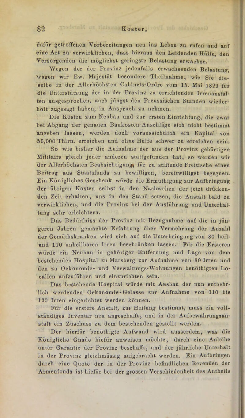 dafür getroffenen Vorbereitungen neu ins Leben zu rufen und auf eine Art zu verwirklichen, dass hieraus den Leidenden Hülfe, den Versorgenden die möglichst geringste Belastung erwachse. Wegen der der Provinz jedenfalls erwachsenden Belastung, wagen wir Ew. Majestät besondere Theilnahme, wie Sie die- selbe in der Allerhöchsten Cabinets-Ordre vom 15. Mai 1829 für die Unterstützung der in der Provinz zu errichtenden Irrenanstal- ten ausgesprochen, auch jüngst den Preussischen Ständen wieder- holt zugesagt haben, in Anspruch zu nehmen. Die Kosten zum Neubau und zur ersten Einrichtung, die zwar bei Abgang der genauen Baukosten-Anschläge sich nicht bestimmt angeben lassen, werden doch voraussichtlich ein Kapital von 56,000 Thlrn. erreichen und ohne Hülfe schwer zu erreichen sein. So wie bisher die Aufnahme der aus der Provinz gebürtigen Militairs gleich jeder anderen stattgefunden hat, so werden wir der Allerhöchsten Beabsichtigung^ für zu stiftende Freitische einen Beitrag aus Staatsfonds zu bewilligen, bereitwilligst begegnen. Ein Königliches Geschenk würde die Ermuthigung zur Aufbringung der übrigen Kosten selbst in den Naohwehen der jetzt drücken- den Zeit erhalten, uns in den Stand setzen, die Anstalt bald zu verwirklichen, und die Provinz bei der Ausführung und Unterhal- tung sehr erleichtern. Das Bedürfniss der Provinz mit Bezugnahme auf die in jün- geren Jahren gemachte Erfahrung über Vermehrung der Anzahl der Gemüthskranken wird sich auf die Unterbringung von 80 heil- nnd 110 unheilbaren Irren beschränken lassen. Für die Ersteren würde ein Neubau in gehöriger Entfernung und Lage von dem bestehenden Hospital zu Marsberg zur Aufnahme von 80 Irren und den zu Oekonomie- und Verwaltungs-Wohnungen benöthigten Lo- calien aufzuführen und einzurichten sein. Das bestehende Hospital würde mit Ausbau der nun entbehr- lich werdenden Oekonomie-Gelasse zur Aufnahme von 110 bis 120 Irren eingerichtet werden können. Für die erstere Anstalt, zur Heilung bestimmt, muss ein voll- ständiges Inventar neu angeschafft, und in der Aufbewahrungsan- stalt ein Zuschuss zu dem bestehenden gestellt werden. Der hierfür benöthigte Aufwand wird ausserdem, was die Königliche Gnade hiefür anweiseu möchte, durch eine Anleihe unter Garantie der Provinz beschafft, und der jährliche Unterhalt in der Provinz gleichmässig aufgebracht werden. Ein Aufbringen durch eine Quote der in der Provinz befindlichen Revenüen der Armenfonds ist hiefür bei der grossen Verschiedenheit des Antheils