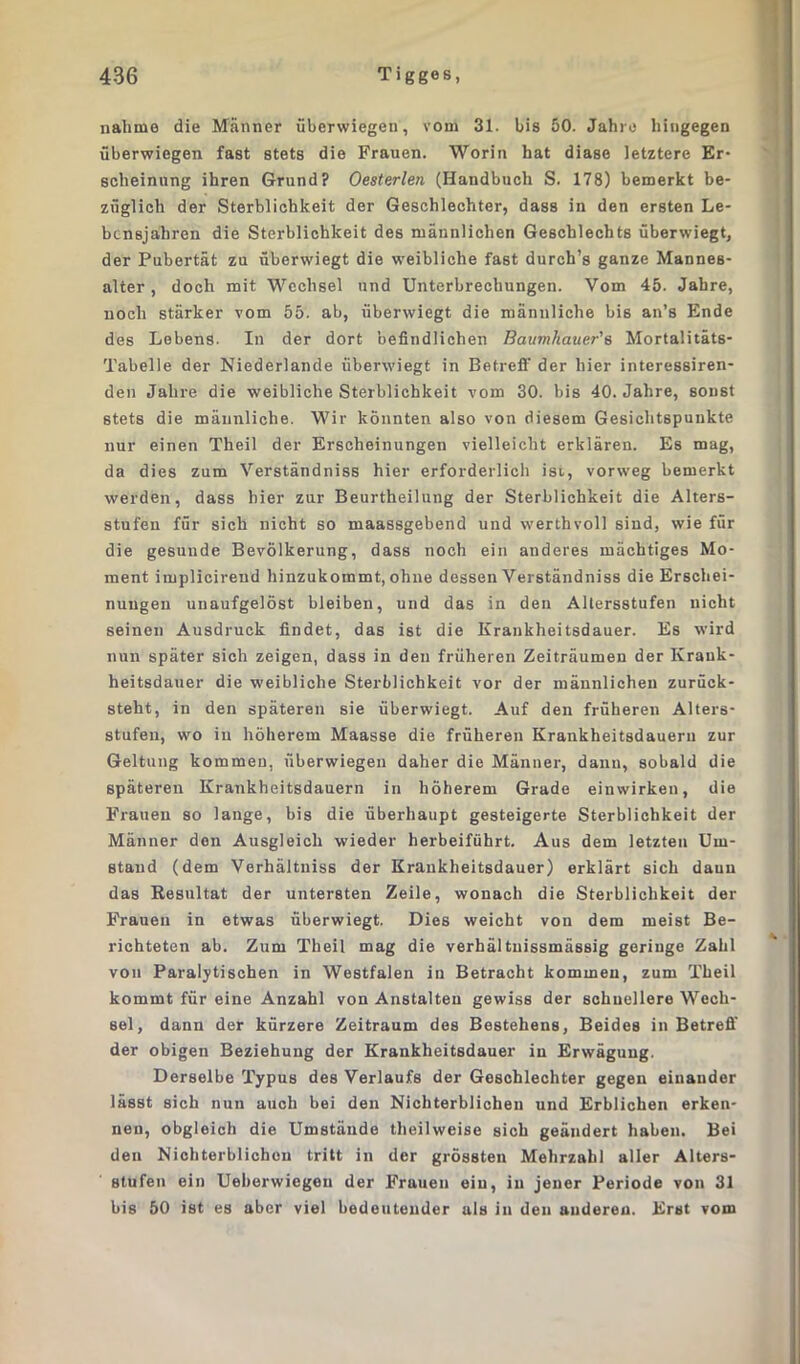 nähme die Männer überwiegen, vom 31. bis 50. Jahre hingegen überwiegen fast stets die Frauen. Worin hat diase letztere Er- scheinung ihren Grund? Oesterlen (Handbuch S. 178) bemerkt be- züglich der Sterblichkeit der Geschlechter, dass in den ersten Le- bensjahren die Sterblichkeit des männlichen Geschlechts überwiegt, der Pubertät zu überwiegt die weibliche fast durch’s ganze Mannes- alter, doch mit Wechsel und Unterbrechungen. Vom 45. Jahre, noch stärker vom 55. ab, überwiegt die männliche bis an’s Ende des Lebens. In der dort befindlichen Baumhauer's Mortalitäts- Tabelle der Niederlande überwiegt in Betreff der hier interessiren- den Jahre die weibliche Sterblichkeit vom 30. bis 40. Jahre, sonst stets die männliche. Wir könnten also von diesem Gesichtspunkte nur einen Theil der Erscheinungen vielleicht erklären. Es mag, da dies zum Verständniss hier erforderlich ist, vorweg bemerkt werden, dass hier zur Beurtheilung der Sterblichkeit die Alters- stufen für sich nicht so maassgebend und werthvoll sind, wie für die gesunde Bevölkerung, dass noch ein anderes mächtiges Mo- ment implicireud hinzukommt, ohne dessen Verständniss die Erschei- nungen unaufgelöst bleiben, und das in den Altersstufen nicht seinen Ausdruck findet, das ist die Krankheitsdauer. Es wird nun später sich zeigen, dass in den früheren Zeiträumen der Ivrauk- heitsdauer die weibliche Sterblichkeit vor der männlichen zurück- steht, in den späteren sie überwiegt. Auf den früheren Alters- stufen, wo in höherem Maasse die früheren Krankheitsdaueru zur Geltung kommen, überwiegen daher die Männer, dann, sobald die späteren Krankheitsdauern in höherem Grade einwirken, die Frauen so lange, bis die überhaupt gesteigerte Sterblichkeit der Männer den Ausgleich wieder herbeiführt. Aus dem letzten Um- stand (dem Verhältniss der Krankheitsdauer) erklärt sich daun das Resultat der untersten Zeile, wonach die Sterblichkeit der Frauen in etwas überwiegt. Dies weicht von dem meist Be- richteten ab. Zum Theil mag die verhältnissmässig geringe Zahl von Paralytischen in Westfalen in Betracht kommen, zum Theil kommt für eine Anzahl von Anstalten gewiss der schnellere Wech- sel, dann der kürzere Zeitraum des Bestehens, Beides in Betreff der obigen Beziehung der Krankheitsdauer in Erwägung. Derselbe Typus des Verlaufs der Geschlechter gegen einander lässt sich nun auch bei den Nichterblichen und Erblichen erken- nen, obgleich die Umstände theilweise sich geändert haben. Bei den Nichterblichen tritt in der grössten Mehrzahl aller Alters- stufen ein Ueberwiegeu der Frauen ein, in jener Periode von 31 bis 50 ist es aber viel bedeutender als in den anderen. Erst vom