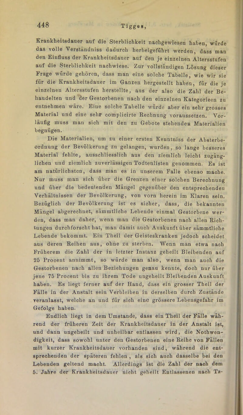 Krankheitsdauer auf die Sterblichkeit nachgewiesen haben, würde das volle Verständnis dadurch herbeigeführt werden, dass man den Einfluss der Krankheitsdauer auf den je einzelnen Altersstufen auf die Sterblichkeit nachwiese. Zur vollständigen Lösung dieser Frage würde gehören, dass man eine solche Tabelle, wie wir sie für die Krankheitsdauer im Ganzen hergestellt haben, für die je einzelnen Altersstufen herstellte, aus der also die Zahl der Be- haudelten und der Gestorbenen nach den einzelnen Kategorieen zu entnehmen wäre. Eine solche Tabelle würde aber ein sehr grosses Material und eine sehr complicirte Rechnung voraussetzen. Vor- läufig muss man sich mit den zu Gebote stehenden Materialien begnügen. Die Materialien, um zu einer ersten Kenntniss der Absterbe- orduung der Bevölkerung zu gelangen, wurden, so lange besseres Material fehlte, ausschliesslich aus den ziemlich leicht zugäng- lichen und ziemlich zuverlässigen Todtenlisten genommen. Es ist am natürlichsten, dass man es in unserem Falle ebenso mache. Nur muss man sich über die Grenzen einer solchen Berechnung und über die bedeutenden Mängel gegenüber den entsprechendeu Verhältnissen der Bevölkerung, von vorn herein im Klaren sein. Bezüglich der Bevölkerung ist es sicher, dass, die bekannten Mängel abgerechnet, sämmtliche Lebende einmal Gestorbene wer- den, dass man daher, wenn man die Gestorbenen nach allen Rich- tungen durchforscht hat, man damit auch Auskunft über sämmtliche Lebende bekommt. Ein Theil der Geisteskranken jedoch scheidet aus deren Reihen aus, ohne zu sterben. Wenn man etwa nach Früherem die Zahl der in letzter Instanz geheilt Bleibenden auf 25 Procent annimmt, so würde man also, wenn man auch die Gestorbenen nach allen Beziehungen genau kennte, doch nur über jene 75 Procent bis zu ihrem Tode ungeheilt Bleibenden Auskunft haben. Es liegt ferner auf der Hand, dass ein grosser Theil der Fälle in der Anstalt sein Verbleiben in derselben durch Zustände veranlasst, welche an und für sich eine grössere Lebensgefahr im Gefolge haben- Endlich liegt in dem Umstande, dass ein Theil der Fälle wäh- rend der früheren Zeit der Krankheitsdauer in der Anstalt ist, und dann ungeheilt und unheilbar entlassen wird, die Nothwen- digkeit, dass sowohl unter den Gestorbenen eine Reihe von Fällen mit kurzer Krankheitsdauer vorhanden sind, während die ent- sprechenden der späteren fehlen , als sich auch dasselbe bei den Lebenden geltend macht. Allerdings ist die Zahl der nach dem 5. Jahre der Krankheitsdauer nicht geheilt Entlassenen nach Ta-