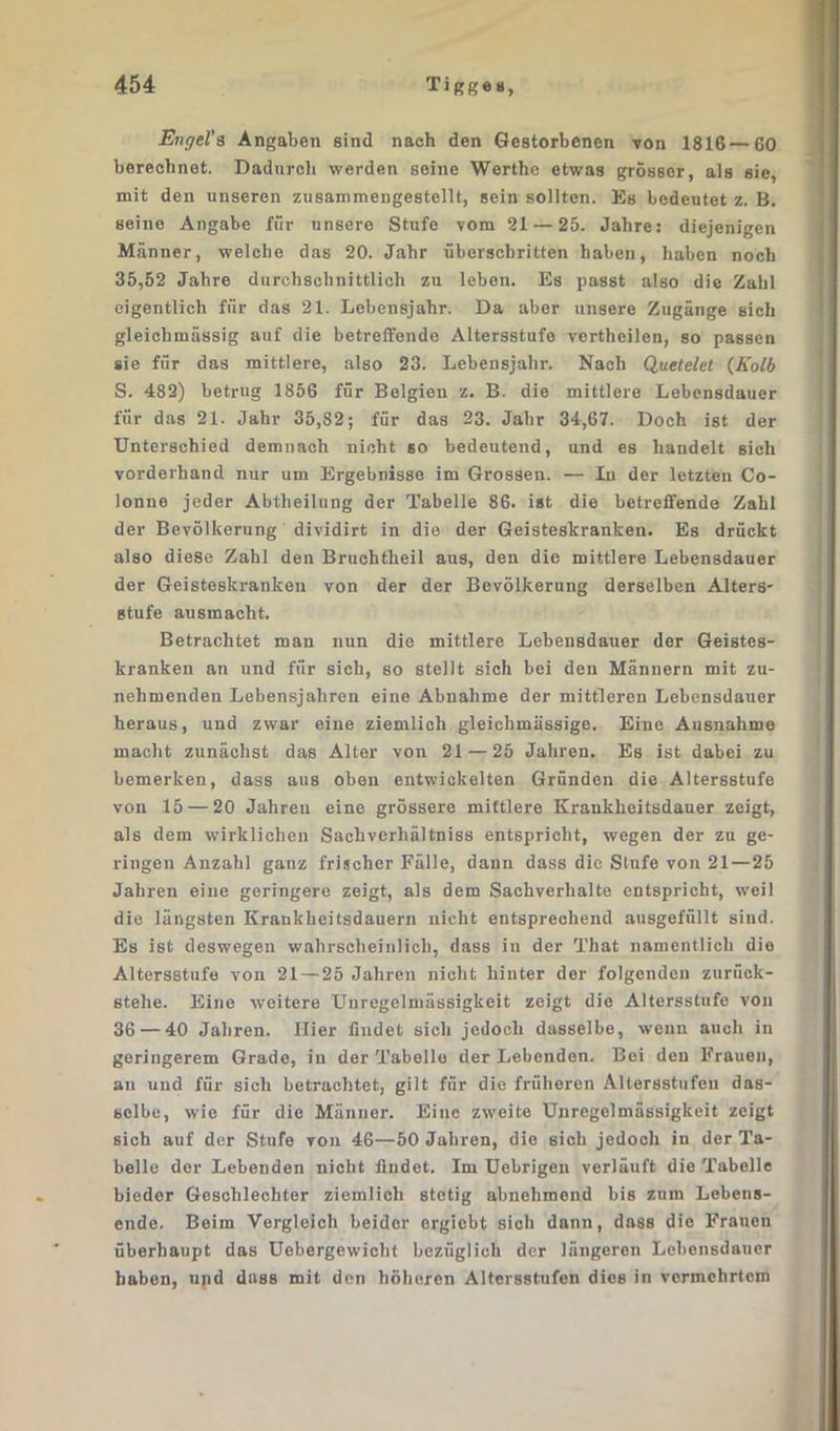 Engel's Angaben sind nach den Gestorbenen von 1816—60 berechnet. Dadurch werden seine Werthe etwas grösser, als sie, mit den unseren zusammengestellt, sein sollten. Es bedeutet z. B. seine Angabe für unsere Stufe vom 21 — 25. Jahre: diejenigen Männer, welche das 20. Jahr überschritten haben, haben noch 35,52 Jahre durchschnittlich zu leben. Es passt also die Zahl eigentlich für das 21. Lebensjahr. Da aber unsere Zugänge sich gleichmässig auf die betreffende Altersstufe vertheilen, so passen sie für das mittlere, also 23. Lebensjahr. Nach Quetelet (Kolb S. 482) betrug 1856 für Belgien z. B. die mittlere Lebensdauer für das 21. Jahr 35,82; für das 23. Jahr 34,67. Doch ist der Unterschied demnach nicht so bedeutend, und es handelt sich vorderhand nur um Ergebnisse im Grossen. — Iu der letzten Co- lonne jeder Abtheilung der Tabelle 86. ist die betreffende Zahl der Bevölkerung dividirt in die der Geisteskranken. Es drückt also diese Zahl den Bruchtheil aus, den die mittlere Lebensdauer der Geisteskranken von der der Bevölkerung derselben Alters' stufe ausmacht. Betrachtet man nun die mittlere Lebensdauer der Geistes- kranken an und für sich, so stellt sich bei den Männern mit zu- nehmenden Lebensjahren eine Abnahme der mittleren Lebensdauer heraus, und zwar eine ziemlich gleichmässige. Eine Ausnahme macht zunächst das Alter von 21 — 25 Jahren. Es ist dabei zu bemerken, dass aus oben entwickelten Gründen die Altersstufe von .15 — 20 Jahren eine grössere mittlere Krankheitsdauer zeigt, als dem wirklichen Sachvcrhältniss entspricht, wegen der zu ge- ringen Anzahl ganz frischer Fälle, dann dass die Stufe von 21 — 25 Jahren eine geringere zeigt, als dem Sachverhalte entspricht, weil die längsten Krankheitsdauern nicht entsprechend ausgefüllt sind. Es ist deswegen wahrscheinlich, dass in der That namentlich die Altersstufe von 21 — 25 Jahren nicht hinter der folgenden zurück- stehe. Eine weitere Unregelmässigkeit zeigt die Altersstufe von 36 — 40 Jahren. Hier findet sich jedoch dasselbe, wenn auch in geringerem Grade, in der Tabelle der Lebenden. Bei den Frauen, an und für sich betrachtet, gilt für die früheren Altersstufen das- selbe, wie für die Männer. Eine zweite Unregelmässigkeit zeigt sich auf der Stufe von 46—50 Jahren, die sich jedoch in der Ta- belle der Lebenden nicht findet. Im Uebrigen verläuft die Tabelle bieder Geschlechter ziemlich stetig abnehmend bis zum Lebens- ende. Beim Vergleich beider ergiebt sich dann, dass die Frauen überhaupt das Uebergewicht bezüglich der längeren Lebensdauer haben, und dass mit den höheren Altersstufen dies in vermehrtem