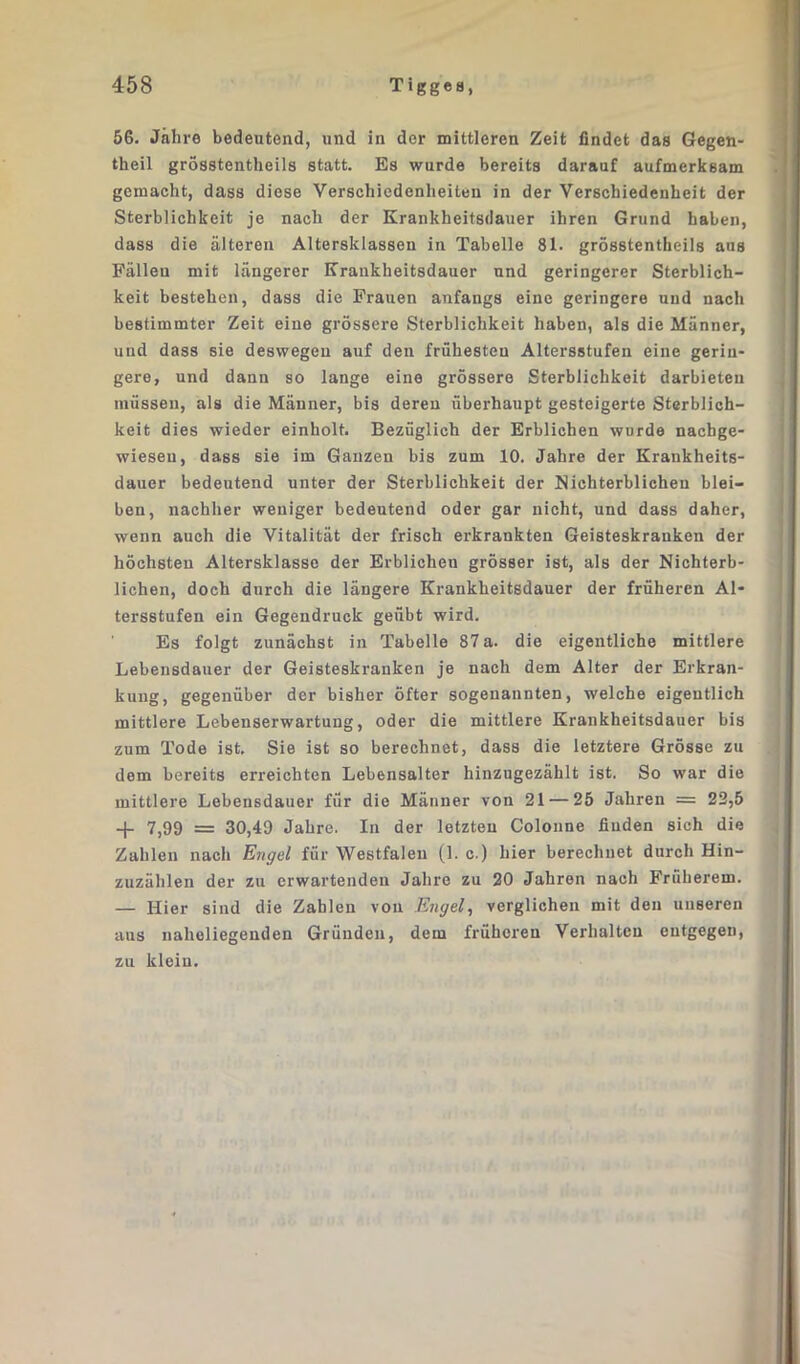 56. Jahre bedeutend, und in der mittleren Zeit findet das Gegen- theil grösstentheils statt. Es wurde bereits darauf aufmerksam gemacht, dass diese Verschiedenheiten in der Verschiedenheit der Sterblichkeit je nach der Krankheitsdauer ihren Grund haben, dass die älteren Altersklassen in Tabelle 81. grösstentheils aus Fälleu mit längerer Krankheitsdauer und geringerer Sterblich- keit bestehen, dass die Frauen anfangs eine geringere und nach bestimmter Zeit eine grössere Sterblichkeit haben, als die Männer, und dass sie deswegen auf den frühesten Altersstufen eine gerin- gere, und dann so lange eine grössere Sterblichkeit darbieten müssen, als die Männer, bis deren überhaupt gesteigerte Sterblich- keit dies wieder einholt. Bezüglich der Erblichen wurde naehge- wieseu, dass sie im Ganzen bis zum 10. Jahre der Krankheits- dauer bedeutend unter der Sterblichkeit der Nichterblichen blei- ben, nachher weniger bedeutend oder gar nicht, und dass daher, wenn auch die Vitalität der frisch erkrankten Geisteskranken der höchsten Altersklasse der Erblichen grösser ist, als der Nichterb- lichen, doch durch die längere Krankheitsdauer der früheren Al- tersstufen ein Gegendruck geübt wird. Es folgt zunächst in Tabelle 87 a. die eigentliche mittlere Lebensdauer der Geisteskranken je nach dem Alter der Erkran- kung, gegenüber der bisher öfter sogenannten, welche eigentlich mittlere Lebenserwartung, oder die mittlere Krankheitsdauer bis zum Tode ist. Sie ist so berechnet, dass die letztere Grösse zu dem bereits erreichten Lebensalter hinzugezählt ist. So war die mittlere Lebensdauer für die Männer von 21 — 25 Jahren = 22,5 -(- 7,99 = 30,49 Jahre. In der letzten Colonne finden sich die Zahlen nach Engel für Westfalen (1. c.) hier berechnet durch Hin- zuzählen der zu erwartenden Jahre zu 20 Jahren nach Früherem. — Hier sind die Zahlen von Engel, verglichen mit den unseren aus naheliegenden Gründen, dem früheren Verhalten entgegen, zu klein.