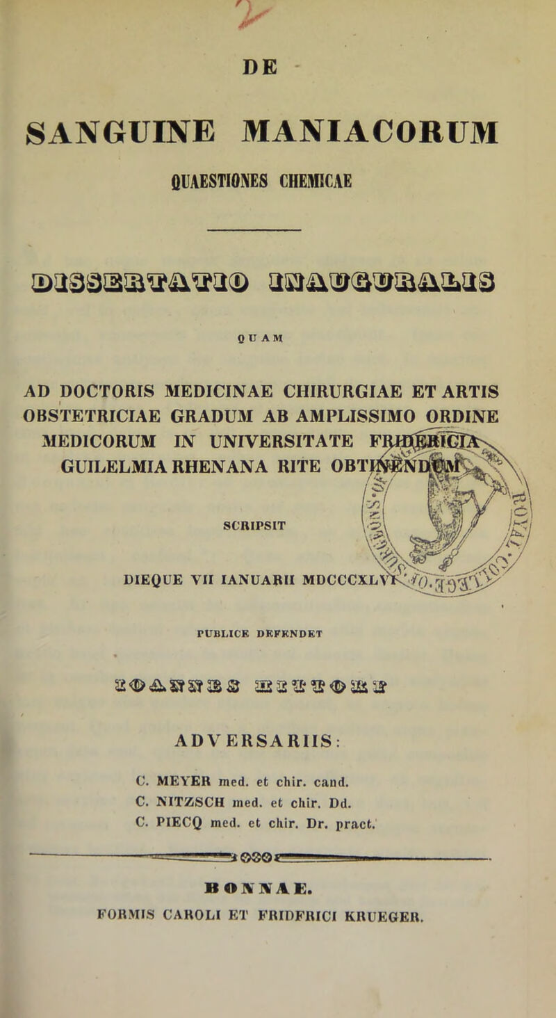 > DE - SANGUINE MANIACORUM QUAESTIONES CHEMICAE QUAM AD pOCTORIS MEDICINAE CHIRURGIAE ET ARTIS OBSTETRICIAE GRADUM AB AMPLISSIMO ORDINE MEDICORUM IN UNIVERSITATE GUILELMIA RHENANA RITE SCRIPSIT DIEQUE VII lANUABII M PUBLICE DEFENDET ADVERSARIIS: C. MEYER med. et chir. cand. C. NITZSCH ined. et cliir. Dd. C. PIECQ med. et chir. Dr. pract. t©®Oi BONNAE. FOR.MIS CAROLI ET FRIDFRICI KRUEGER.