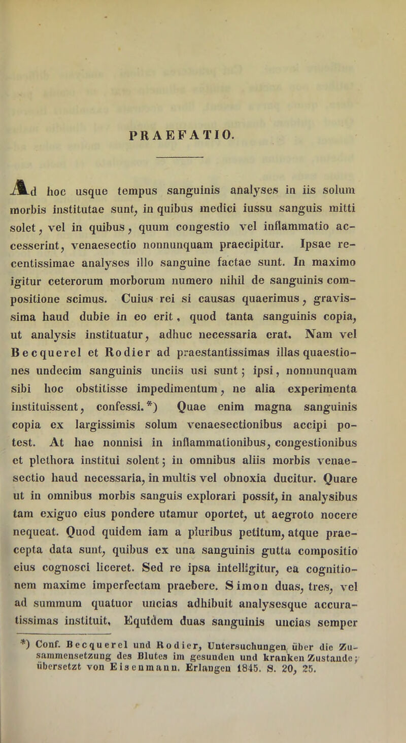 PRAEFATIO. -A-d hoc usque tempus sanguinis analyses in iis solum morbis institutae sunt, in quibus medici iussu sanguis mitti solet, vel in quibus, quum congestio vel inflammatio ac- cesserint, venaesectio nonnunquam praecipitur. Ipsae re- centissimae analyses illo sanguine factae sunt. In maximo igitur ceterorum morborum numero nihil de sanguinis com- positione scimus. Cuius rei si causas quaerimus, gravis- sima haud dubie in eo erit, quod tanta sanguinis copia, ut analysis instituatur, adhuc necessaria erat. Nam vel BecquereI et Rodier ad praestantissimas illas quaestio- nes undecim sanguinis unciis usi sunt; ipsi, nonnunquam sibi hoc obstitisse impedimentum, ne alia experimenta instituissent, confessi.*) Quae enim magna sanguinis copia ex largissimis solum venaesectionibus accipi po- test. At hae nonnisi in inflammationibus, congestionibus et plethora institui solent; in omnibus aliis morbis veuae- sectio haud necessaria, in multis vel obnoxia ducitur. Quare ut in omnibus morbis sanguis explorari possit, in analysibus tam exiguo eius pondere utamur oportet, ut aegroto nocere nequeat. Quod quidem iam a pluribus petitum, atque prae- cepta data sunt, quibus ex una sanguinis gutta compositio eius cognosci liceret. Sed re ipsa intelligitur, ea cognitio- nem maxime imperfectam praebere. Siraoii duas, tres, vel ad summum quatuor uncias adhibuit analysesque accura- tissimas instituit, Equidem duas sanguinis uncias semper *) Conf. BecquereI und Rodier, Untersuchungen, iiber dic Zu- sainmensetzuug des Blutcs iin gcsuuduu und krnnkeu Zustaudc; iibcrsetzt von E is eu manu. Erlangeu 1845. S. 20, 25.