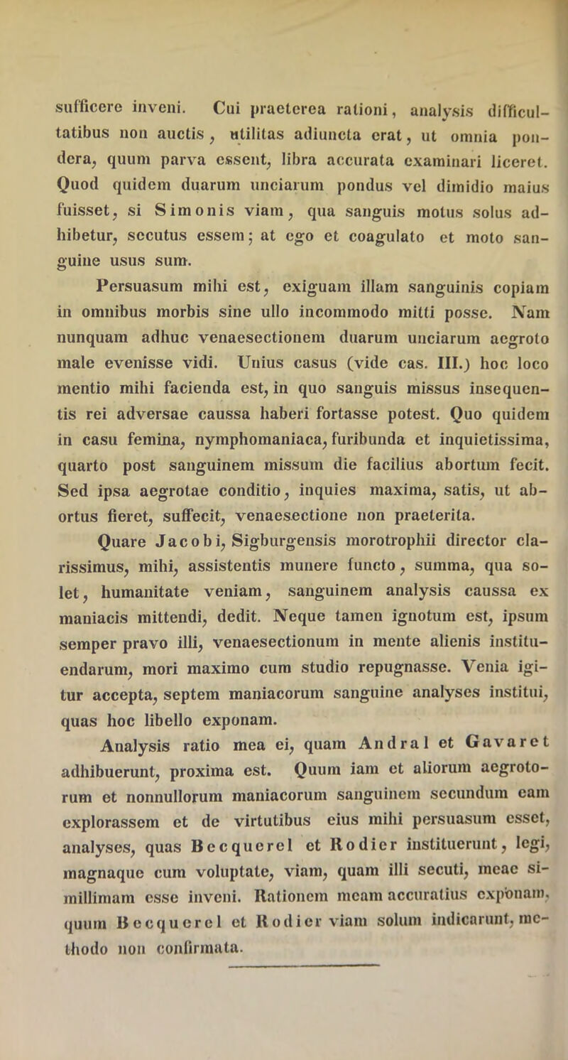 sufficere inveni. Cui praeterea rationi, analysis difficul- tatibus non auctis , utilitas adiuncta erat, ut omnia pon- dera, quum parva essent, libra accurata examinari liceret. Quod quidem duarum unciarum pondus vel dimidio maius fuisset, si Simonis viam, qua sanguis motus solus ad- hibetur, secutus essem; at ego et coagulato et moto san- guine usus sum. Persuasum mihi est, exiguam illam sanguinis copiam in omnibus morbis sine ullo incommodo mitti posse. Nam nunquam adhuc venaesectionem duarum unciarum aegroto male evenisse vidi. Unius casus (vide cas. III.) hoc loco mentio mihi facienda est, in quo sanguis missus insequen- tis rei adversae caussa haberi fortasse potest. Quo quidem in casu femina, nymphomaniaca, furibunda et inquietissima, quarto post sanguinem missum die facilius abortum fecit. Sed ipsa aegrotae conditio, inquies maxima, satis, ut ab- ortus fieret, suffecit, venaesectione non praeterita. Quare Jacobi, Sigburgensis morotrophii director cla- rissimus, mihi, assistentis munere functo, summa, qua so- let, humanitate veniam, sanguinem analysis caussa ex maniacis mittendi, dedit. Neque tamen ignotum est, ipsum semper pravo illi, venaesectionum in mente alienis institu- endarum, mori maximo cum studio repugnasse. Venia igi- tur accepta, septem maniacorum sanguine analyses institui, quas hoc libello exponam. Analysis ratio mea ei, quam Andral et Gavaret adhibuerunt, proxima est. Quum iam et aliorum aegroto- rum et nonnullorum maniacorum sanguinem secundum eam explorassem et de virtutibus eius mihi persuasum esset, analyses, quas Becqucrel et Rodier instituerunt, legi, magnaque cum voluptate, viam, quam illi secuti, meae si- millimam esse inveni. Rationem meam accuratius cxpbnam, quum Becqucrel et Rodier vuani solum indicarunt, me- thodo non confirmata.