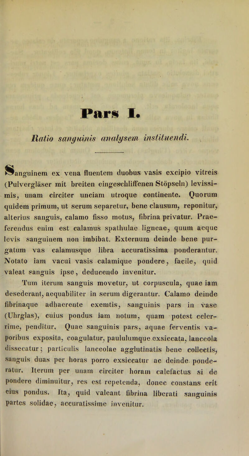 Ratio sanguinis analysem instituendi. Sanguinem ex vena fluentem duobus vasis excipio vitreis (Pulverglaser mit breiten eingescbIifFenen Stopseln) levissi- miSj unam circiter unciam utroque continente. Quorum quidem primum, ut serum separetur, bene clausum, reponitur, alterius sanguis, calamo fisso motus, fibrina privatur. Prae- ferendus enim est calamus spathulae ligneae, quum aeque levis sanguinem non imbibat. Externum deinde bene pur- gatum vas calamusque libra accuratissima ponderantur. Notato iam vacui vasis calamique pondere, facile, quid valeat sanguis ipse, deducendo invenitur. Tum iterum sanguis movetur, ut corpuscula, quae iam desederant, aequabiliter in serum digerantur. Calamo deinde fibrinaque adhaerente exemtis, sanguinis pars in vase (Uhrglas), cuius pondus iam notum, quam potest celer- rime, penditur. Quae sanguinis pars, aquae ferventis va- poribus exposita, coagulatur, paululumque exsiccata, lanceola di.ssecatur; particulis lanceolae agglutinatis bene collectis, sanguis duas per horas porro exsiccatur ac deinde ponde- ratur. Iterum per unam circitor horam calefactus si de pondere diminuitur, res est repetenda, donec constans erit eius pondus. Ita, quid valeant fibrina liberati .sanguiniM partes solidae, accuratissime invenitur.