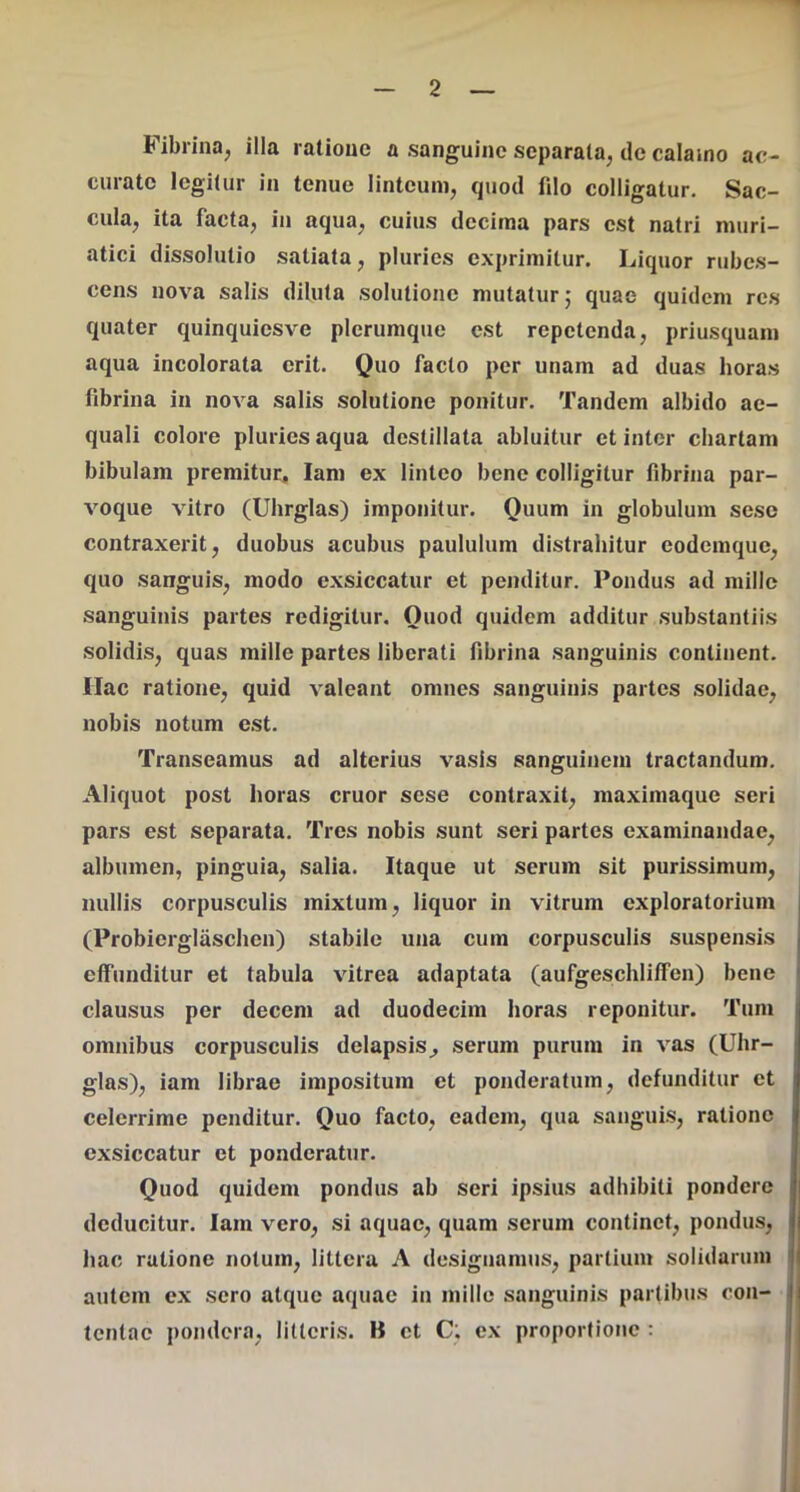 Fibrina, illa ratione a sanguine separata, de calamo ac- curato legitur in tenue linteum, quod fdo colligatur. Sae- cula, ita facta, in aqua, cuius decima pars est natri muri- atici dissolutio satiata, pluries exprimitur. Liquor rubes- cens nova salis diluta solutione mutatur,' quae quidem res quater quinquiesve plerumque est repetenda, priusquam aqua incolorata erit. Quo facto per unam ad duas horas fibrina in nova salis solutione ponitur. Tandem albido ae- quali colore pluries aqua destillata abluitur et inter chartam bibulam premitur, lam ex linteo bene colligitur fibrina par- voque vitro (Uhrglas) imponitur. Quum in globulum sesc contraxerit, duobus acubus paululum distrahitur eodemque, quo sanguis, modo exsiccatur et penditur. Pondus ad mille sanguinis partes redigitur. Quod quidem additur substantiis solidis, quas mille partes liberati fibrina sanguinis continent. Hac ratione, quid valeant omnes sanguinis partes solidae, nobis notum est. Transeamus ad alterius vasis sanguinem tractandum. Aliquot post horas eruor sese contraxit, maximaque seri pars est separata. Tres nobis sunt seri partes examinandae, albumen, pinguia, salia. Itaque ut serum sit purissimum, nullis corpusculis mixtum, liquor in vitrum exploratorium (Probierglaschen) stabile una cum corpusculis suspensis effunditur et tabula vitrea adaptata (aufgeschlilfen) bene clausus per decem ad duodecim horas reponitur. Tum omnibus corpusculis delapsis^ serum purum in vas (Uhr- glas), iam librae impositum et ponderatum, defunditur et celerrime penditur. Quo facto, eadem, qua sanguis, ratione exsiccatur et ponderatur. Quod quidem pondus ab seri ipsius adhibiti pondere deducitur. Iam vero, si aquae, quam serum continet, pondus, hac ratione notum, littera A designamus, partium solidarum i autem ex sero atque aquae in mille sanguinis partibus con- | tentae pondera, litteris. B et C; ex proportione :