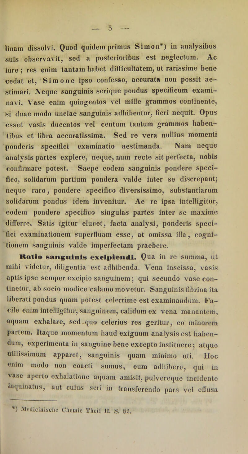 suis observavit, sed a posterioribus est neglectura. Ac iurej res enim tantam habet diflicultatem, ut rarissime bene cedat et, Simone ipso confesso, accurata non possit ae- stimari. Neque sanguinis serique pondus specificum exami- navi. Vase enim quingentos vel mille grammos continente, si duae modo unciae sanguinis adhibentur, fieri nequit. Opus esset vasis ducentos vel centum tantum grammos haben- tibus et libra accuratissima. Sed re vera nullius momenti ponderis specifici examinatio aestimanda. Nam neque analysis partes explere, neque, num recte sit perfecta, nobis confirmare potest. Saepe eodem sanguinis pondere speci- fico, solidarum partium pondera valde inter se discrepant; neque raro, pondere specifico diversissimo, substantiarum solidarum pondus idem invenitur. Ac re ipsa intelligitur, eodem pondero specifico singulas partes inter se maxime differre. Satis igitur elucet, facta analysi, ponderis speci- fici examinationem superfluam esse, at omissa illa, cogni- tionem sanguinis valde imperfectam praebere. Katio HangMiniis exci|tleu<li. Qua in re sumina, ut mihi videtur, diligentia est adhibenda. Vena inscissa, vasis aptis ipse semper excipio sanguinem; qui secundo vase con- tinetur, ab socio modice calamo movetur. Sanguinis fibrina ita liberati pondus quam potest celerrime est examinandum. Fa- cile enim intelligitur, sanguinem, calidum ex vena manantem, aquam exhalare, sed.quo celerius res geritur, eo minorem partem. Itaque momentum haud exiguum analysis est haben- dum, experimenta in sanguine bene excepto instituere; atque utilissimum apparet, sanguinis quam minimo uti. lloc enim modo non coacti sumus, cum adhibere, qui in xasc aperto exhalatione aquam amisit, pulvereque incidente inquinatus, aut cuius seri in transferendo pars vel eflusa “i .McUicinisdic Cliciiiic Tlicil II. ,’S. 82.