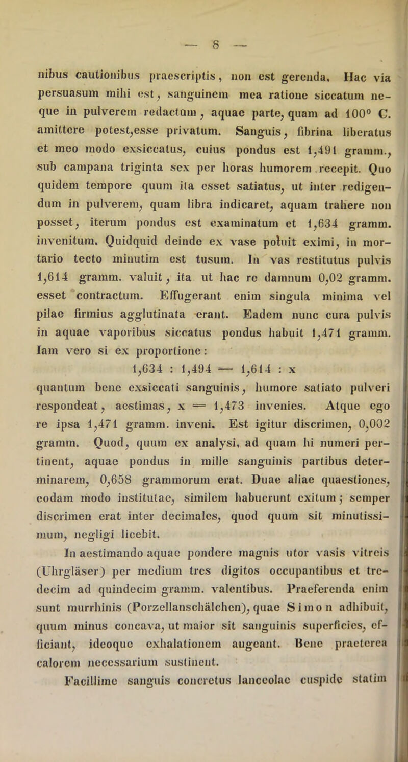 Ilibus cautionibus praescriptis, non est gerenda. Hac via persuasum mihi est, sanguinem mea ratione siccatum ne- que in pulverem redactam, aquae parte, quam ad 100® C. amittere potest,esse privatum. Sanguis, fibrina liberatus et meo modo exsiccatus, cuius pondus est 1,491 granim., sub campana triginta sex per horas humorem recepit. Quo quidem tempore quum ita esset satiatus, ut inter redigen- dum in pulverem, quam libra indicaret, aquam trahere non posset, iterum pondus est examinatum et 1,634 gramm. invenitum. Quidquid deinde ex vase poluit eximi, in mor- tario tecto minutim est tusum. In vas restitutus pulvis 1,614 gramm. valuit, ita ut hac re damnum 0,02 gramm. I esset contractum. Effugerant enim singula minima vel i pilae firmius agglutinata -erant. Eadem nunc cura pulvis in aquae vaporibus siccatus pondus habuit 1,471 gramm. lam vero si ex proportione: 1,634 : 1,494 = 1,614 : x quantum bene exsiccati sanguinis, humore satiato pulveri respondeat, aestimas, x = 1,473 invenies. Atque ego re ipsa 1,471 gramm. inveni. Est igitur discrimen, 0,002 gramm. Quod, quum ex analysi. ad quam hi numeri per- tinent, aquae pondus in mille sanguinis partibus deter- : minarem, 0,658 graramorum erat. Duae aliae quaestiones, eodam modo institutae, similem habuerunt exitum j semper discrimen erat inter decimales, quod quum sit minutissi- mum, negligi licebit. In aestimando aquae pondere magnis utor va.sis vitreis I (Ulirgliiser) per medium tres digitos occupantibus et tre- \ decim ad quindecim gramm. valentibus. Praeferenda enim I sunt murrhinis (Porzellanschalchen), quae Simon adhibuit, | quum minus concava, ut maior sit sanguinis superficies, cf- !■ liciant, ideoque c.xhalationem augeant. Bene praeterea I; calorem neccs.sarium sustinent. Facillime sanguis concretus lanceolae cuspide statim ji .IL