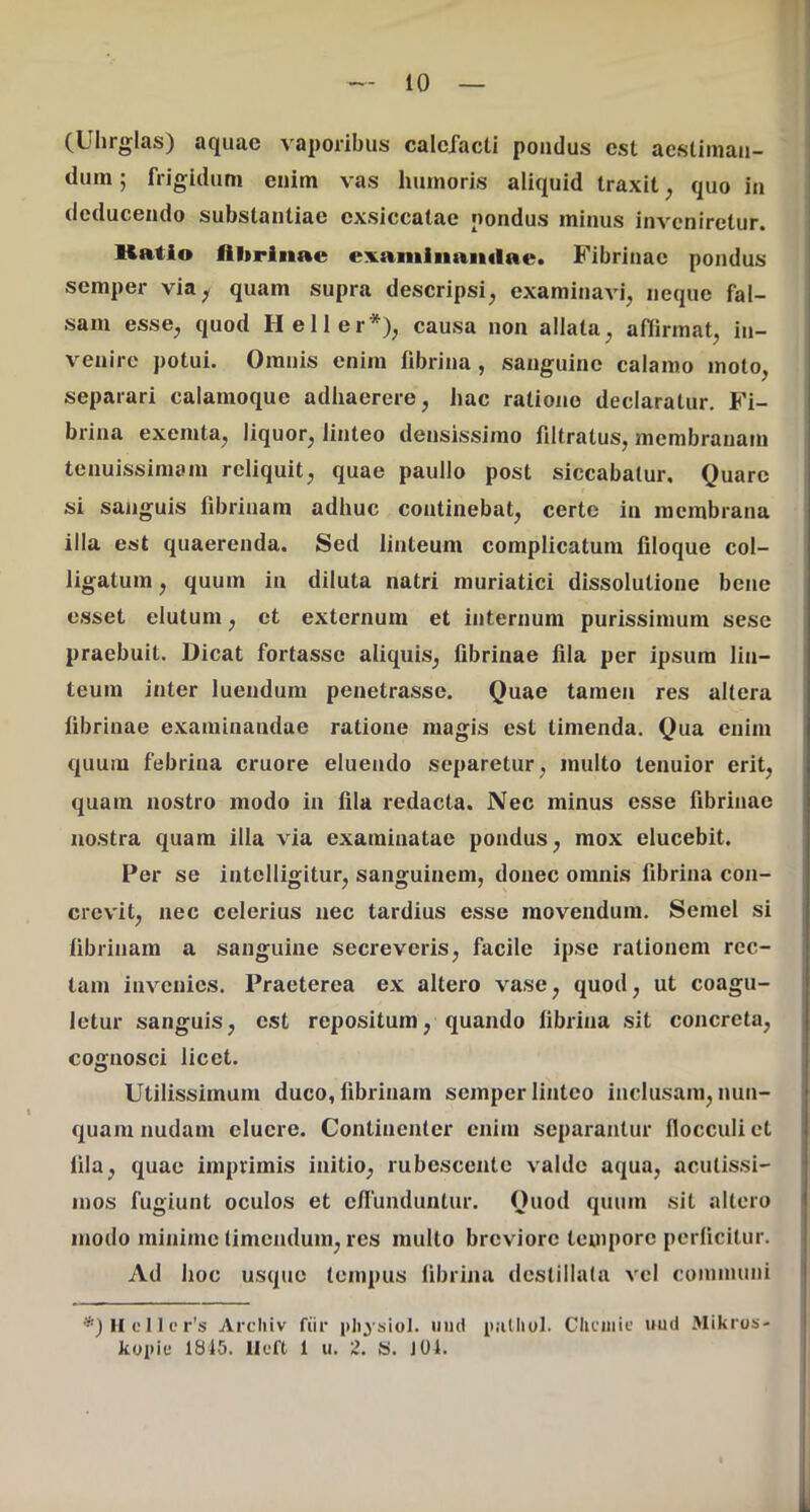 (Uhrglas) aquae vaporibus calcXacti pondus est acsUmaii- | dum; frigidum enim vas humoris aliquid traxit, quo in i deducendo substantiae exsiccatae pondus minus inveniretur. Katio flltrinae examiiianclae. Fibrinae pondus semper via^ quam supra descripsi, examinavi, neque fal- sam esse, quod Heller*), causa non allata, affirmat, in- venire potui. Omnis enim fibrina, sanguine calamo moto, separari calamoque adhaerere, hac ratione declaratur. Fi- brina exemta, liquor, linteo densissimo filtratus, membranam tenuissimam reliquit, quae paullo post siccabatur. Quare si sanguis fibrinam adhuc continebat, certe in membrana illa est quaerenda. Sed linteum complicatum filoque col- ligatum , quum in diluta natri muriatici dissolutione bene esset elutum, et externum et internum purissimum sese praebuit. Dicat fortasse aliquis, fibrinae fila per ipsum lin- teum inter luendum penetrasse. Quae tamen res altera ; fibrinae examinandae ratione magis est timenda. Qua enim quum febrina cruore eluendo separetur, multo tenuior erit, quam nostro modo in fila redacta. Nec minus esse fibrinae nostra quam illa via examinatae pondus, mox elucebit. Per se intelligitur, sanguinem, donec omnis fibrina con- crevit, nec celerius nec tardius esse movendum. Semel si fibrinam a sanguine secreveris, facile ipse rationem rec- tam invenies. Praeterea ex altero vase, quod, ut coagu- letur sanguis, est repositum, quando fibrina sit concreta, cognosci licet. Utilissimum duco, fibrinam semper linteo inclusam, nun- quam nudam cluere. Continenter enim separantur flocculi et fila, quae imprimis initio, rubescente valde aqua, acutissi- mos fugiunt oculos et eflunduntur. Quod quum sit altero ' modo minime timendum, res multo breviore teuiporc perficitur. Ad hoc usque tempus fibrina destillata vel communi *3Hcllcr’s Arcliiv fiir pli^siol. iiiid iialliol. Gliciiiie uud Mikros- kopit* 1845. llcft 1 u. 2. S. J04.