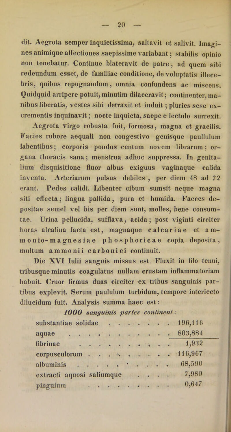 dit. Aegrota semper inquietissima, saltavit et salivit. Imagi- nes animique affectiones saepissime variabant; stabilis opinio non tenebatur. Continue blateravit de patre, ad quem sibi redeundum esset, de familiae conditione, de voluptatis illece- bris, quibus repugnandum, omnia confundens ac miscens. Quidquid arripere potuit,minutim dilaceravit; continenter, ma- nibus liberatis, vestes sibi detraxit et induit; pluries sese ex- crementis inquinavit; nocte inquieta, saepe e lectulo surrexit. Aegrota virgo robusta fuit, formosa, magna et gracilis. Facies rubore aequali non congestivo genisque paullulum labentibus; corporis pondus centum novem librarumor- gana thoracis sana; menstrua adhuc suppressa. In genita- lium disquisitione fluor albus exiguus vaginaque calida inventa. Arteriarum pulsus debiles , per diem 48 ad 72 erant. Pedes calidi. Libenter cibum sumsit neque magna siti effecta; lingua pallida, pura et humida. Faeces de- positae semel vel bis per diem sunt, molles, bene consum- tae. Urina pellucida, sufflava, acida; post viginti circiter horas alcalina facta est, magnaque calcariae et am- ni o n io- magnesiae phosphoricae copia deposita , multum ammonii carbonici continuit. Die XVI Iulii sanguis missus est. Fluxit in filo tenui, tribusque minutis coagulatus nullam crustam inflammatoriam habuit. Cruor firmus duas circiter ex tribus sanguinis par- tibus explevit. Serum paululum turbidum, tempore interiecto dilucidum fuit. Analysis summa haec est : 1000 sanguinis partes continent: substantiae solidae . 196,116 aquae 803,884 fibrinae 1,932 corpusculorum . . . » 116,967 albuminis • . . . . 68,590 extracti aquosi saliumque .... 7,980 pinguium 0,647