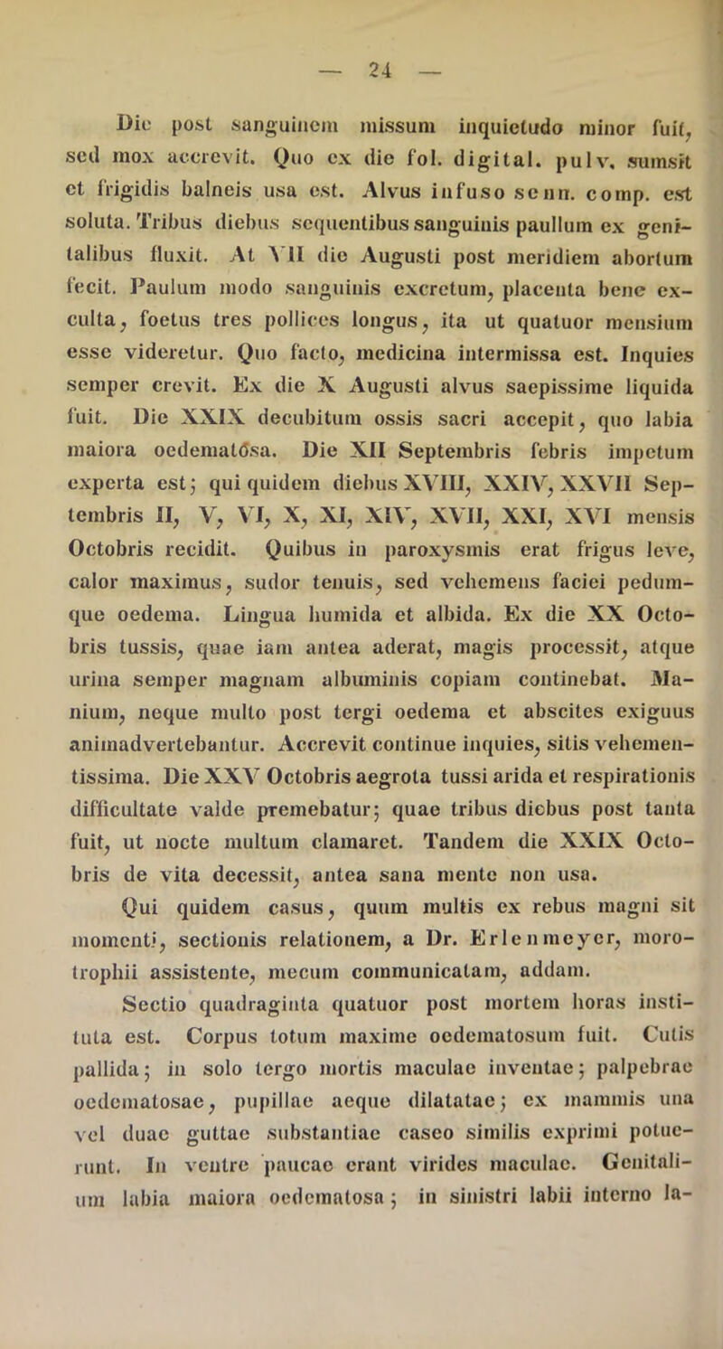 Dic post sanguinem missum inquietudo minor fuit^ scil mox accrevit. Quo ex die fol. digital. pulv, sumsit ct frigidis balneis usa est. Alvus infuso senn. comp. est soluta. Tribus diebus sequentibus sanguinis paullum ex geni- talibus fluxit. At A U dio Augusti post meridiem abortum fecit. Paulum modo sanguinis excretum, placenta bene ex- culta, foetus tres pollices longus, ita ut quatuor mensium esse videretur. Quo facto, medicina intermissa est. Inquies semper crevit. Ex die X Augusti alvus saepissime liquida fuit. Die XXIX decubitum ossis sacri accepit, quo labia maiora oedematdsa. Die XII Septembris febris impetum experta est j qui quidem diebus XVIII, XXIV, XXVII Sep- tembris II, V, VI, X, XI, XIV, XVII, XXI, XVI mensis Octobris recidit. Quibus in paroxysmis erat frigus leve, calor maximus, sudor tenuis, sed vehemens faciei pedum- que oedema. Lingua humida et albida. Ex die XX Octo- bris tussis, quae iam antea aderat, magis processit, atque urina semper magnam albuminis copiam continebat. Cla- nium, neque multo post tergi oedema et abscites exiguus animadvertebantur. Accrevit continue inquies, sitis vehemen- tissima. Die XXV Octobris aegrota tussi arida et respirationis difficultate valde premebatur 5 quae tribus diebus post tanta fuit, ut nocte multum clamaret. Tandem die XXIX Octo- bris de vita decessit, antea sana mente non usa. Qui quidem casus, quum multis ex rebus magni sit momenti, sectionis relationem, a Dr. Erlenmcycr, moro- trophii assistente, mecum communicatam, addam. Sectio quadraginta quatuor post mortem horas insti- tuta est. Corpus totum maxime oedematosum fuit. Cutis pallida; in solo tergo mortis maculae inventae 5 palpebrae oedematosac, pupillae aeque dilatatae^ ex mammis una vel duae guttae substantiae caseo similis exprimi potue- runt. In ventre paucae erunt virides maculae. Genitali- um labia maiora oedemntosa; in sinistri labii interno la-