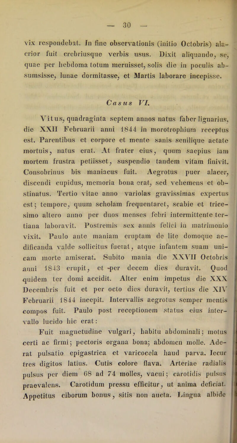 1 — 30 — vix respondebat. Jii fine observationis (initio Octobris) ala- crior fuit crebriusqiie verbis usus. Dixit aliquando, se, quae per liebdoma totum meruisset, solis die in poculis ab- sumsisse, lunae dormitasse, ct Martis laborare incepi.ssc. Casus VI. Vitus, quadraginta septem annos natus fabor lignarius, die XXII Februarii anni 1844 in morotropbium receptus ost. Parentibus et corpore et mente sanis senilique aetate mortuis, natus erat. At frater eius, quum saepius iam mortem frustra petiisset, suspendio tandem vitam finivit. Consobrinus bis maniacus fuit. Aegrotus puer alacer, discendi cupidus, memoria bona erat, sed vehemens ct ob- stinatus. Tertio vitae anno variolas gravissimas expertus est; tempore, quum scholam frequentaret, scabie et trice- simo altero anno per duos menses febri intermittente ter- tiana laboravit. Postremis sex annis felici in matrimonio vixit. Paulo ante maniam eruptam de lite domoque ae- dificanda valde sollicitus fuerat, atque infantem suam uni- cam morte amiserat. Subito mania die XX'\''II Octobris anni 1843 erupit, et -per decem dies duravit. Quod quidem ter domi accidit. Alter enim impetus die XXX Decembris fuit et per octo dies duravit, tertius die XIV Februarii 1644 incepit. Intervallis aegrotus semper mentis compos fuit. Paulo post receptiojiem status cius inter- vallo lucido hic erat: Fuit magnetudine vulgari, habitu abdominali; motus certi ac firmi; pectoris organa bona; abdomen molle. Ade- rat pulsatio epigastrica ct varicocela haud parva. Iccur tres digitos latius. Cutis colore flava. Arteriae radialis pulsus per diem (58 ad 74 molles, vacui; carotidis pulsus praevalens. Carotidum pressu efficitur, ut anima deficiat. Appetitus ciborum bonus, sitis non aucta. Lingua albide t 1 'p F t