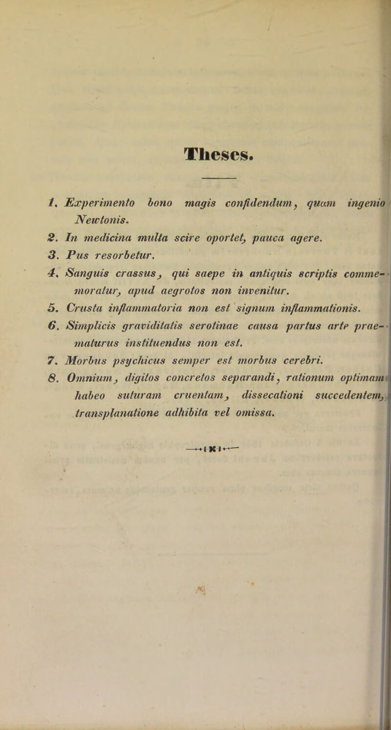 Theses. -/. Experimento bono magis confidendum, quam ingenio ■ Netetonis. 2. In medicina multa scire oportet, pauca agere. 3. Pus resorbetur. 4, Sanguis crassus, qui saepe in antiquis scriptis comme--\ moratur, apud aegrotos non invenitur. 5. Crusta inflammatoria non est signum inflammationis. 6, Simplicis graviditatis serotinae causa partus arte prae-- maturus instituendus non est. 7, Morbus psychicus semper est morbus cerebri. 6. Omnium, digitos concretos separandi, rationum optimam* habeo suturam cruentam, dissecationi succedentem,, transplanatione adhibita vel omissa. I - I X