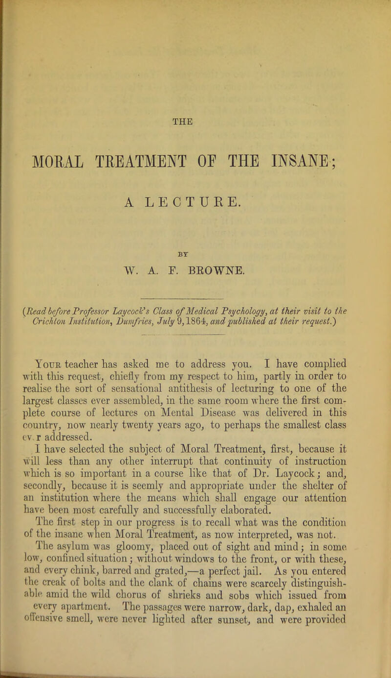 THE MORAL TREATMENT OF THE INSANE; A LECTURE. BY W. A. F. BEOWNE. {Read before Professor Lay cock's Class of Medical Psychology, at their visit to the Crichton Institution, Dumfries, July 9,1864, and published at their request.') Your teacher has asked me to address you. I have complied with this request, chiefly from my respect to him, partly iu order to reahse the sort of sensational antithesis of lecturing to one of the largest classes ever assembled, in the same room where the first com- plete course of lectures on Mental Disease was delivered in this country, now nearly twenty years ago, to perhaps the smallest class c'v. r addressed. I have selected the subject of Moral Treatment, first, because it will less than any other interrupt that continuity of instruction which is so important in a course like that of Dr. Laycock; and, secondly, because it is seemly and appropriate under the shelter of an institution where the means which shall engage our attention have been most carefully and successfully elaborated. The first step in our progress is to recall what was the condition of the insane when Moral Treatment, as now interpreted, was not. The asylum was gloomy, placed out of sight and mind; in some low, confined situation; without windows to the front, or with these, and every chink, barred and grated,—a perfect jail. As you entered the creak of bolts and the clank of chains were scarcely distinguish- able amid the wild chorus of shrieks and sobs which issued from every apartment. The passages were narrow, dark, dap, exhaled an offensive smell, were never lighted after sunset, and were provided