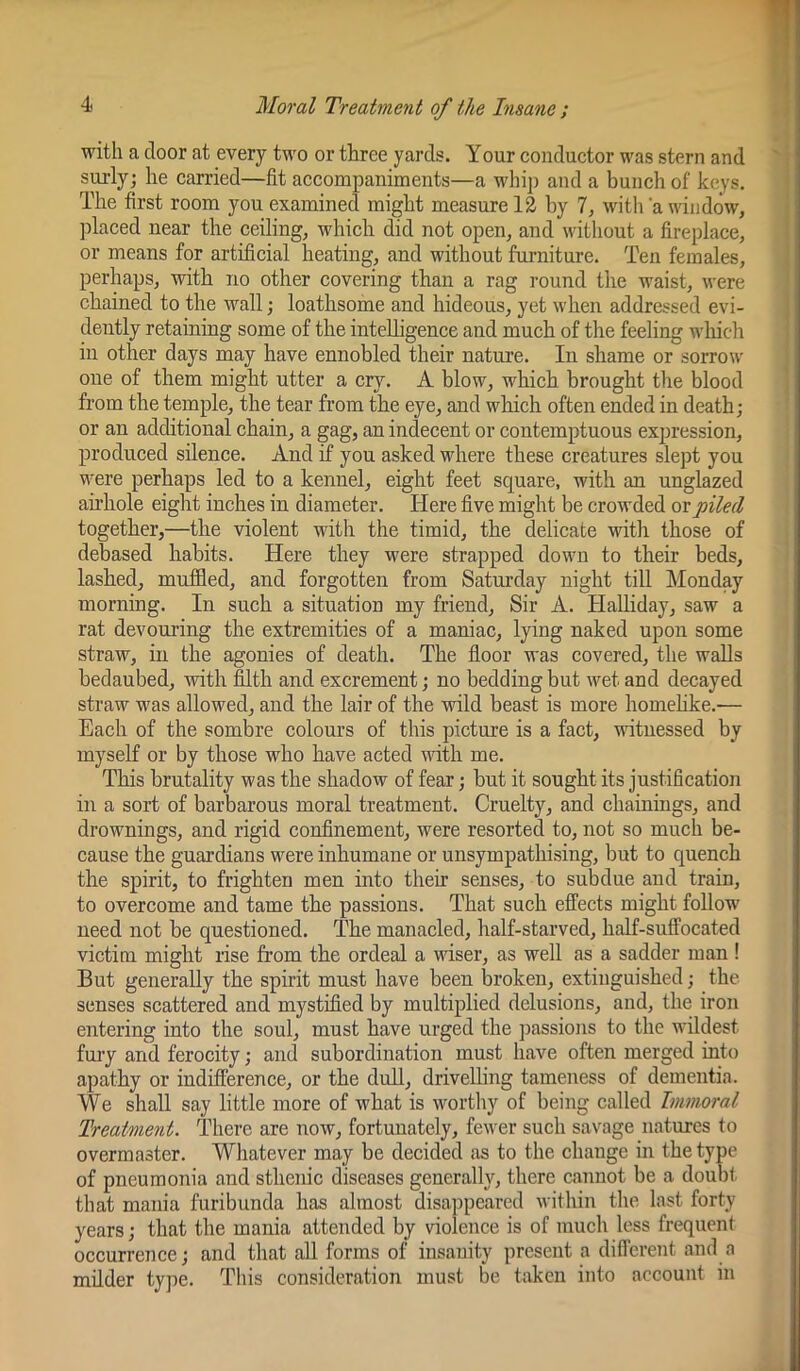 with a door at every two or three yards. Your conductor was stern and surly; he carried—fit accompaniments—a whij) and a bunch of keys. The first room you examined might measure 12 by 7, with a window, placed near the ceiling, which did not open, and without a fireplace, or means for artificial heating, and without furniture. Ten females, perhaps, with no other covering than a rag round the waist, were chained to the wall; loathsome and hideous, yet when addressed evi- dently retaining some of the intelligence and much of the feeling which in other days may have ennobled their nature. In shame or sorrow one of them might utter a cry. A blow, which brought the blood from the temple, the tear from the eye, and which often ended in death; or an additional chain, a gag, an indecent or contemptuous expression, produced silence. And if you asked where these creatures slept you were perhaps led to a kennel, eight feet square, with an unglazed airhole eight inches in diameter. Here five might be crowded or piled together,—the violent with the timid, the delicate with those of debased habits. Here they were strapped down to their beds, lashed, muffled, and forgotten from Saturday night till Monday morning. In such a situation my friend. Sir A. Halliday, saw a rat devouring the extremities of a maniac, lying naked upon some straw, in the agonies of death. The floor was covered, the walls bedaubed, with filth and excrement; no bedding but wet and decayed straw was allowed, and the lair of the wild beast is more homehke.— Each of the sombre colours of this picture is a fact, witnessed by myself or by those who have acted with me. This brutality was the shadow of fear; but it sought its justification in a sort of barbarous moral treatment. Cruelty, and chainings, and drownings, and rigid confinement, were resorted to, not so much be- cause the guardians were inhumane or unsympathising, but to quench the spirit, to frighten men into their senses, to subdue and train, to overcome and tame the passions. That such effects might follow need not be questioned. The manacled, half-starved, half-suffocated victim might rise from the ordeal a vdser, as well as a sadder man! But generally the spirit must have been broken, extinguished; the senses scattered and mystified by multiplied delusions, and, the iron entering into the soul, must have urged the passions to the wildest fui’y and ferocity; and subordination must have often merged into apathy or indifference, or the dull, driveUing tameness of dementia. We shall say little more of what is wortliy of being called Immoral Treatment. TIaere are now, fortunately, fewer such savage natures to overmaster. Whatever may be decided jis to the change in the type of pneumonia and sthenic diseases generally, there cannot be a doubt that mania furibunda has almost disappeared within the last forty years; that the mania attended by violence is of much less frequent occurrence; and that all forms of insanity present a different and a milder type. This consideration must be taken into account in