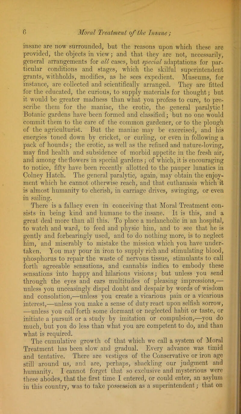 insane are now surrounded, but the reasons upon which these are provided, the objects in view; and that they are not, necessarily, general arrangements for all cases, but special adaptations for par- ticular conditions and stages, which the skilful superintendent grants, withholds, modifies, as he sees expedient. Museums, for instance, are collected and scientifically arranged. They are fitted for the educated, the curious, to supply materials for thought; but it would be greater madness than what you profess to cure, to pre- sci'ibe them for the maniac, the erotic, the general paralytic! Botanic gardens have been formed and classified; but no one would commit them to the care of the common gardener, or to the plough of the agriculturist. But the maniac may be exercised, and his energies toned down by cricket, or curling, or even in following a pack of hounds; the erotic, as well as the refined and nature-loving, may find health and subsidence of morbid appetite in the fresh air, and among theHowers in special gardens; of which, it is encouraging to notice, fifty have been recently allotted to the pauper lunatics in Colney Hatch. The general paralytic, again, may obtain the enjoy- ment which he cannot otherwise reach, and that euthanasia which it is almost humanity to cherish, in carriage drives, swinging, or even in sailing. There is a fallacy even in conceiving that Moral Treatment con- sists in being kind and humane to the insane. It is this, and a great deal more than all this. To place a melancholic in an hospital, to watch and ward, to feed and physic him, and to see that he is gently and forbearingiy used, and to do nothing more, is to neglect him, and miserably to mistake the mission which you have under- taken. You may pour in iron to supply rich and stimulating blood, phosphorus to repair the waste of nervous tissue, stimulants to call forth agreeable sensations, and cannabis indica to embody these sensations into happy and hilarious visions; but unless you send through the eyes and ears multitudes of pleasing impressioTis,— unless you unceasingly dispel doubt and despair by words of wisdom and consolation,—unless you create a vicarious pain or a vicarious interest,—unless you make a sense of duty react upon selfish sorrow, —unless you call forth some dormant or neglected habit or taste, or initiate a ])ursuit or a study by imitation or compulsion,—you do mucb, but you do less than what you are competent to do, and than what is required. The cumulative growth of that which we call a system of Moral Treatment has been slow and gradual. Every advance was timid and tentative. There are vestiges of the Conservative or iron age still around us, and are, perhaps, shackling our judgment and humanity. I cannot forget that so exclusive and mysterious were these abodes, that the first time I entered, or could enter, an asylum in this couniry, was to take ])osse3sioJi as a superintendent; (hat on