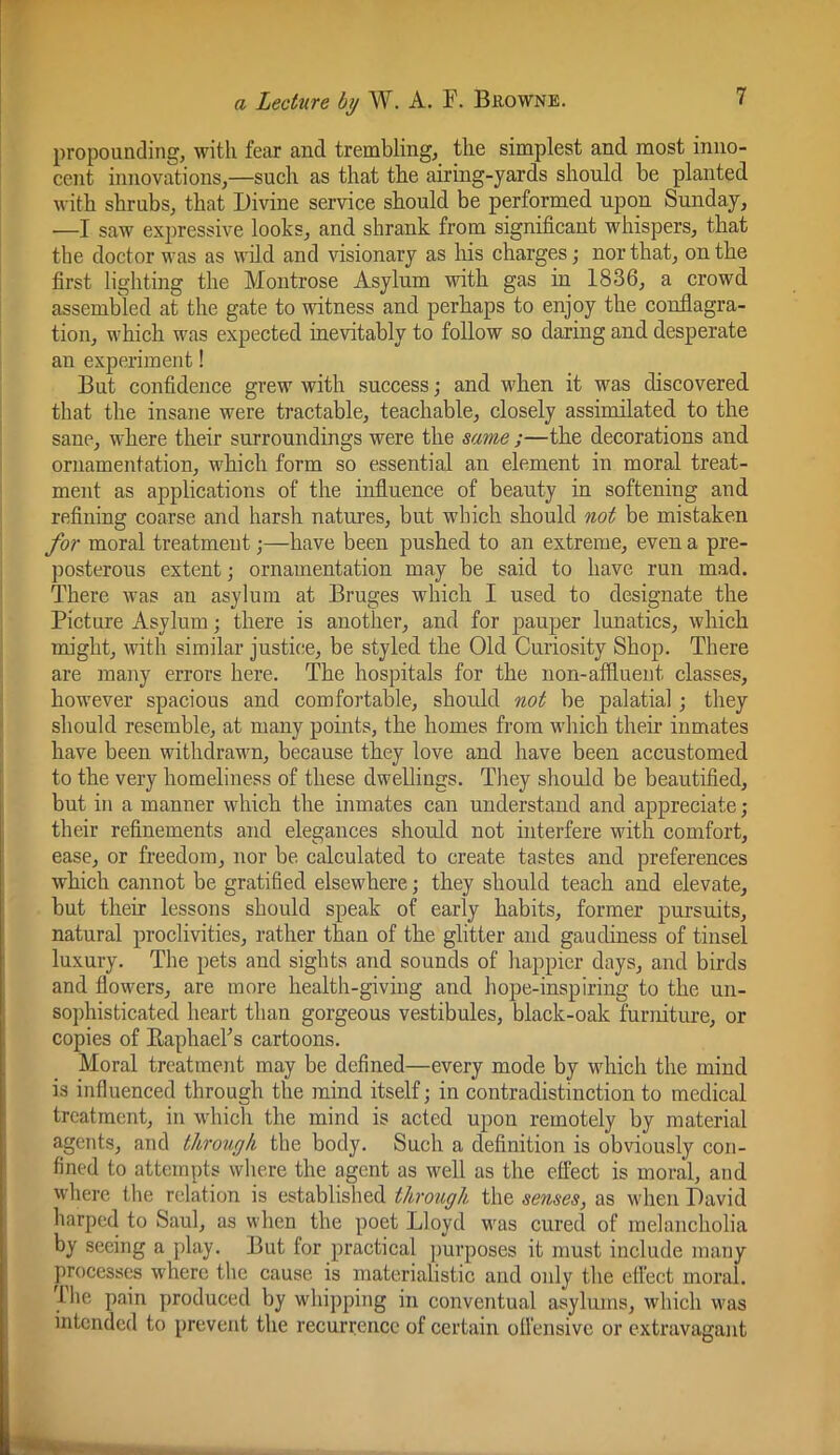 propounding, with fear and trembling, the simplest and. most inno- cent innovations,—such as that the airing-yards should be planted with shrubs, that Divine service should be performed upon Sunday, —I saw expressive looks, and shrank from significant whispers, that the doctor was as wild and visionary as liis charges; nor that, on the first lighting the Montrose Asylum with gas in 1836, a crowd assembled at the gate to witness and perhaps to enjoy the conflagra- tion, which was expected inevitably to follow so daring and desperate an experiment! But confidence grew with success; and when it was discovered that the insane were tractable, teachable, closely assimilated to the sane, where their surroundings were the same ;—the decorations and ornamentation, which form so essential an element in moral treat- ment as applications of the influence of beauty in softening and refining coarse and harsh natures, but which should not be mistaken for moral treatment;—have been pushed to an extreme, even a pre- jjosterous extent; ornamentation may be said to have run mad. There was an asylum at Bruges which I used to designate the Picture Asylum; there is another, and for pauper lunatics, which might, with similar justice, be styled the Old Curiosity Shop. There are many errors here. The hospitals for the non-affiueiit classes, however spacious and comfortable, should not be palatial; they should resemble, at many points, the homes from which their inmates have been withdrawn, because they love and have been accustomed to the very homeliness of these dwellings. They should be beautified, but in a manner which the inmates can understand and appreciate; their refinements and elegances should not interfere with comfort, ease, or freedom, nor be calculated to create tastes and preferences which cannot be gratified elsewhere; they should teach and elevate, but their lessons should speak of early habits, former pursuits, natural proclivities, rather than of the glitter and gaudiness of tinsel luxury. The pets and sights and sounds of happier days, and birds and flowers, are more health-giving and hope-inspiring to the un- sophisticated heart than gorgeous vestibules, black-oak furniture, or copies of EaphaeFs cartoons. Moral treatment may be defined—every mode by which the mind is influenced through the mind itself; in contradistinction to medical treatment, in which the mind is acted upon remotely by material agents, and through the body. Such a definition is obviously con- fined to attempts where the agent as well as the effect is moral, and where the relation is established through the senses, as when David harped to Saul, as when the poet Lloyd mus cured of melancholia by seeing a play. But for practical purposes it must include many processes where the cause is materialistic and only the effect moral. Ihe pain produced by whipping in conventual asylums, which was intended to prevent the recurrence of certain off ensive or extravagant