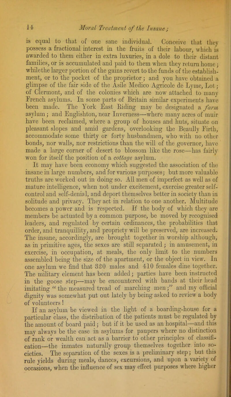 is equal to that of one sane individual. Conceive that they possess a fractional interest in the fi-uits of their labour, which is awarded to tliem either in extra luxuries, in a dole to their distant families, or is accumulated and paid to them when they return home; whilethe larger portion of the gains revert to the funds of the establish- ment, or to the pocket of the proprietor; and you have obtained a glimpse of the fair side of the Asile Medico Agricole de Lyme, Lot; of Clermont, and of the colonies which are now attached to many French asylums. In some parts of Britain similar experiments have been made. The York East Eiding may be designated a farm asylum; and Englishton, near Inverness—where many acres of muir have been reclaimed, where a group of houses and huts, situate on pleasant slopes and amid gardens, overlooking the Beaully Firth, accommodate some thirty or forty husbandmen, who with no other bonds, nor walls, nor restrictions than the will of the governor, have made a large corner of desert to blossom like the rose—has fairly won for itself the position of a cottage asylum. It may have been economy which suggested the associatioji of the insane in large numbers, and for various purposes; but more valuable truths are worked out in doing so. AU men of imperfect as well as of mature intelhgence, when not under excitement, exercise greater self- control and self-denial, and deport themselves better in society than in solitude and privacy. They act in relation to one another. Multitude becomes a power and is respected. If the body of which they are members be actuated by a common purpose, be moved by recognised leaders, and regulated by certain ordinances, the probabilities that order, and tranquillity, and propriety will be preserved, are increased. The insane, accordingly, are brought together in worship although, as in primitive ages, the sexes are still separated; in amusement, in exercise, in occupation, at meals, the only hmit to the numbers assembled being the size of the apartment, or the object in view. In one asylum we find that 320 males and 4<10 females dine together. The military element has been added; parties have been instructed in the goose step—may be encountered with bands at tlieir liead imitating “ the measured tread of marching menand my olficial dignity was somewhat put out lately by being asked to review a body of volunteers! If an asylum be viewed in the light of a boarding-house for a particular class, the distribution of the patients must be regulated by the amount of board paid; but if it be used as an hospital—and this may always be the case in asylums for paupers where no distinction of rank or wealth can act as a barrier to other principles of classifi- cation—the inmates naturally group themselves together into so- cieties. The separation of the sexes is a preliminary step; but this rule yields during meals, dances, excursions, and upon a variety of occasions, when the influence of sex may elfect purposes where higher