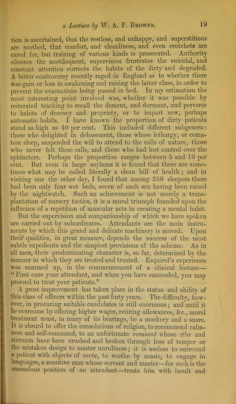 tion is ascertained, that the restless, and unhappy, and superstitious are soothed, that comfort, and cleanliness, and even crotchets are cared for, but training of various kinds is prosecuted. Authority silences the noctiloquent, supervision frustrates the suicidal, and constant attention corrects the habits of the dirty and degraded. A bitter controversy recently raged in England as to wliether there was gain or loss in awakening and raising the latter class, in order to prevent the evacuations being passed in bed. In my estimation the most interesting point involved was, whether it was possible by reiterated teaching to recall the dement, and dormant, and perverse to habits of decency and propriety, or to impart new, perhaps automatic habits. I have known the proportion of dirty patients stand as high as 40 per cent. This included different subgenera : those who dehghted in debasement, those whose lethargy, or coma- tose sleep, suspended the will to attend to the calls of nature, those who never felt these calls, and those who had lost control over the sphincters. Perhaps the proportion ranges between 5 and 10 per cent. But even in large asylums it is found that there are some- times what may be called literally a clean bill of health; and in visiting one the other day, I found that among 250 sleepers there had been only four wet beds, seven of each sex having been raised by the nightwatch. Such an achievement is not merely a trans- plantation of nursery tactics, it is a moral triumph founded upon the influence of a repetition of muscular acts in creating a mental habit. But the supervision and companionship of which we have spoken are carried out by subordinates. Attendants are the main instru- ments by which this grand and delicate machinery is moved. Upon their qualities, in great measure, depends the success of the most subtle expedients and the simplest provisions of the scheme. As in all men, their predominating character is, so far, determined by the manner in which they are treated and trusted. Esquiroks experience was summed up, in the commencement of a clinical lecture— First cure your attendant, and when you have succeeded, you may proceed to treat your patients.'’'’ A great im])rovement has taken ])lace in the status and ability of this class of officers within the past forty years. The difficulty, how- ever, in procuring suitable candidates is still enormous; and until it be overcome by offering higher wages, retiring allowances, &c., moral treatment must, in many of its bearings, be a mockery and a snare. It is absurd to offer the consolations of religion, to recommend calm- ness and self-command, to an unfortunate recusant whose ribs and sternum have been crushed and broken through loss of temper or the inistaken design to master unruliness; it is useless to surround a patient with objects of vertu, to soothe by music, to engage in languages, a seiisitive man whose servant and master—for such is the anomalous position of an attendant—treats him with insult and