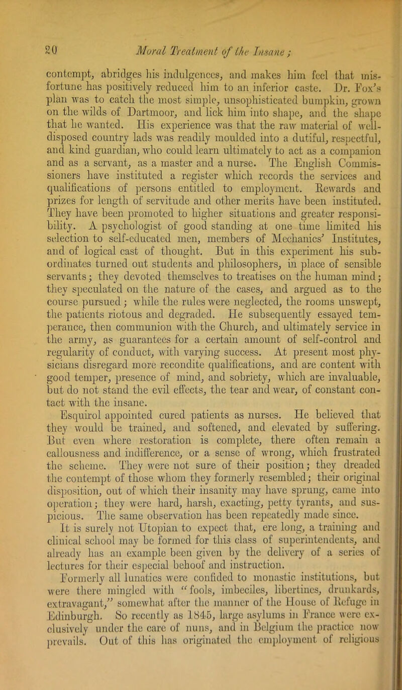 contem])t, abridges liis ijidulgcnces, and makes him feel that mis- fortune has positively reduced him to an inferior caste. Ji)r. Eox’.s plan was to catch the most simj)lc, unsophisticated bum])kin, grown on the wilds of Dartmoor, and lick him into shape, and the shaj)c tlmt he wanted. Ilis experienee was that the raw material of well- disposed country lads was readily moulded into a dutiful, respectful, and kind guardian, who could learn ultimately to act as a companion and as a servant, as a master and a nurse. The English Commis- sioners have instituted a register which records the services and qualifications of persons entitled to employment. Rewards and prizes for length of servitude and other merits have been instituted. They have been promoted to higher situations and greater responsi- bility. A psychologist of good standing at one time hmited his selection to self-educated men, members of Mechanics'’ Institutes, and of logical cast of thought. But in this experiment his sub- ordinates turned out students and philosophers, in place of sensible servants; they devoted themselves to treatises on the human mmd; they speculated on the nature of the cases, and argued as to the course pursued; while the rules were neglected, the rooms unswept, the patients riotous and degraded. He subsequently essayed tem- ])erance, then communion with the Chm’ch, and ultimately service in the army, as guarantees for a certain amount of self-control and regularity of conduct, with varying success. At present most phy- sicians disregard more recondite qualifications, and are content with good temper, presence of mind, and sobriety, wliich are invaluable, but do not stand the evil effects, the tear and wear, of constant con- tact w'ith the insane. Esquhol appointed cured patients as nurses. He believed that they would be trained, and softened, and elevated by suffering. But even where restoration is complete, there often remain a callousness and indifference, or a sense of wrong, which frustrated the scheme. They were not sure of their position; they dreaded the contempt of those whom they formerly resembled; then- original disposition, out of which their insanity may have sprung, came into operation; they were hard, harsh, exacting, petty tyrants, and sus- jjicious. The same observation has been repeatedly made since. It is surely not Utopian to expect that, ere long, a training and clinical school may be formed for this class of superuitendeiits, and already has an example been given by the delivery of a series of lectures for their especial behoof and instruction. Eormcrly all lunatics were confided to monastic institutions, but were there mingled with ‘Mools, imbeciles, libertines, drunkards, extravagant,^'’ somewhat after the manner of the House of Refuge in Edinburgh. So recently as 1845, large asylums in Erauce were ex- clusively under the care of nuns, and in Belgium the i)racticc now prevails. Out of this has originated the cnqffoymcnt of religious