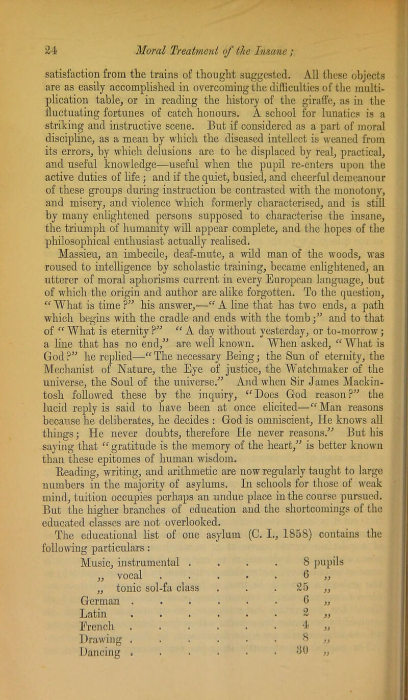 satisfaction from the trains of thought suggested. All these objects are as easily accomplished in overcoming the difficulties of the multi- plication table, or in reading the history of the giratfe, as in the fluctuating fortunes of catch honours. A school for lunatics is a striking and instructive scene. But if considered as a part of moral disciphne, as a mean by which the diseased intellect is weaned from its errors, by which delusions are to he displaced by real, practical, and useful knowledge—useful when the pupil re-enters upon the active duties of life; and if the quiet, busied, and cheerful demeanour of these groups during instruction be contrasted with the monotony, and misery, and violence wliich formerly characterised, and is still by many enlightened persons supposed to characterise the insane, the triumph of humanity will appear complete, and the hopes of the philosophical enthusiast actually realised. Massieu, an imbecile, deaf-mute, a wild man of the woods, was roused to intelligence by scholastic training, became enlightened, an utterer of moral aphorisms current in every European language, but of which the origin and author are alike forgotten. To the question, “ What is time ?” his answer,—“ A line that has two ends, a path which begins with the cradle and ends with the tomb and to that of “ What is eternity ?” A day without yesterday, or to-morrow; a line that has no end,” are well known. When asked, “ What is God ?” he replied—'' The necessary Being; the Sun of eternity, the Mechanist of Nature, the Eye of justice, the Watchmaker of the universe, the Soul of the universe.” And when Sir James Mackin- tosh followed these by the inquiry, ‘'Does God reason?” the lucid reply is said to have been at once elicited— Man reasons because he deliberates, he decides : God is omniscient. He knows all things; He never doubts, therefore He never reasons.” But his saying that  gratitude is the memory of the heart,” is better known than these epitomes of human wisdom. Beading, writing, and arithmetic are now regularly taught to large numbers in the majority of asylums. In schools for those of weak mind, tuition occupies perhaps an undue place in the course pursued. But the higher branches of education and the shortcomings of the educated classes are not overlooked. The educational list of one asylum (C. I., 1858) contains the following particulars: Music, instrumental .... 8 j)upils vocal ,, tonic sol-fa class German Latin Erench Drawing Dancing 6 25 G 2 I 8 GU