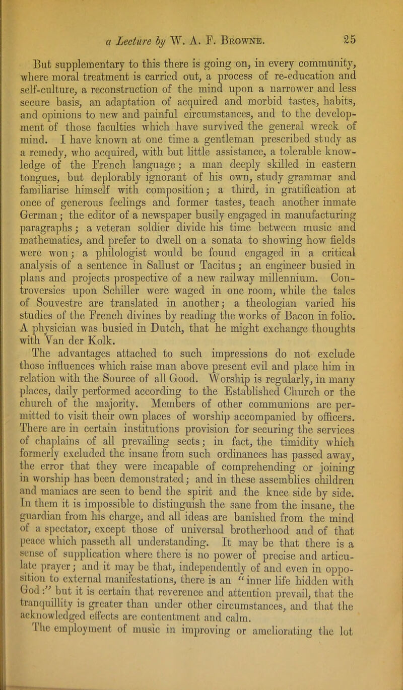 But supplementary to this there is going on, in every community, where moral treatment is carried out, a process of re-education and self-culture, a reconstruction of the mind upon a narrower and less secure basis, an adaptation of acquired and morbid tastes, habits, and opinions to new and painful circumstances, and to the develop- ment of those faculties which have survived the general wreck of mind. I have known at one time a gentleman prescribed study as a remedy, who acquired, with hut httle assistance, a tolerable know- ledge of the Brench language; a man deeply skilled in eastern tongues, but deplorably ignorant of his own, study grammar and familiarise himself with composition; a third, in gratification at once of generous feelings and former tastes, teach another inmate German; the editor of a newspaper busily engaged in manufacturing paragraphs; a veteran soldier divide his time between music and mathematics, and prefer to dwell on a sonata to showing how fields were won; a philologist would be found engaged in a critical analysis of a sentence in Sallust or Tacitus ; an engineer busied in plans and projects prospective of a new railway millennium. Con- troversies upon Schiller were waged in one room, while the tales of Souvestre are translated in another; a theologian varied his studies of the Trench divines by reading the works of Bacon in folio. A ])hysician was busied in Dutch, that he might exchange thoughts with Van der Kolk. The advantages attached to such impressions do not exclude those influences which raise man above present evil and place him in relation with the Source of all Good. Worship is regularly, in many places, daily performed according to the Established Church or the church of the majority. Members of other communions are per- mitted to visit their own places of worship accompanied by officers. There are in certain institutions provision for securing the services of chajfiains of all prevailing sects; in fact, the timidity which formerly excluded the insane from such ordinances has passed away, the error that they were incapable of comprehending or joining in worship has been demonstrated; and in these assemblies children and maniacs are seen to bend the spirit and the knee side by side. In them it is impossible to distinguish the sane from the insane, the guardian from his charge, and aU ideas are banished from the mind of a spectator, except those of universal brotherhood and of that [)eace which passeth all understanding. It may be that there is a sense of supplication where there is no power of precise and articu- late prayer; and it may be that, independently of and even in oppo- sition to external manifestations, there is an “inner life hidden with God but it is certain that reverence and attention prevail, that the tran([uillity is greater than under other circumstances, iiud that tlie acknowledged elfects arc contentment and calm. 1 he employment of music in improving or ameliorating the lot