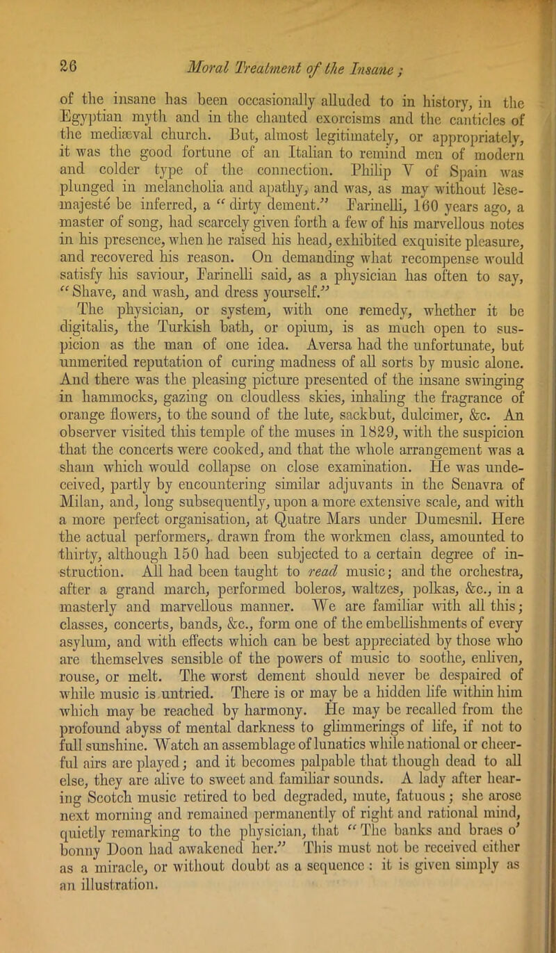 of the insane has been occasionally alluded to in history, in the Egyptian myth and in the chanted exorcisms and the canticles of the mediaeval church. But, almost legitimately, or appropriately, it was the good fortune of an Italian to remind men of modern and colder type of the connection. Philip V of Spain was plunged in melancholia and apathy, and was, as may without lese- majeste be inferred, a “ dirty dement.-” Earinelli, 160 years ago, a master of song, had scarcely given forth a few of his marvellous notes in bis presence, when he raised his head, exhibited exquisite pleasure, and recovered his reason. On demanding what recompense would satisfy his saviour, Earinelli said, as a physician has often to say, “ Shave, and wash, and dress yourself. The physician, or system, with one remedy, whether it be digitahs, the Turkish bath, or opium, is as much open to sus- picion as the man of one idea. Aversa had the unfortunate, but unmerited reputation of curing madness of aU sorts by music alone. And there was the pleasing picture presented of the insane swinging in hammocks, gazing on cloudless skies, inhaling the fragrance of orange flowers, to the sound of the lute, sackbut, dulcimer, &c. An observer visited this temple of the muses in 1829, with the suspicion that the concerts were cooked, and that the whole arrangement was a sham which wordd collapse on close examination. He was unde- ceived, partly by encountering similar adjuvants in the Senavra of Milan, and, long subsequently, upon a more extensive scale, and with a more perfect organisation, at Quatre Mars under Dumesnil. Here the actual performers,, drawn from the workmen class, amounted to thirty, although 150 had been subjected to a certain degree of in- struction. All had been taught to read music; and the orchestra, after a grand march, performed boleros, waltzes, polkas, &c., in a masterly and marvellous manner. We are familiar with all this; classes, concerts, bands, &c., form one of the embelhshmeuts of every asylum, and with effects which can be best appreciated by those who are themselves sensible of the powers of music to soothe, enhven, rouse, or melt. The worst dement should never be desjjaired of w'hile music is .untried. There is or may be a hidden life within him which may be reached by harmony. He may be recalled from the profound abyss of mental darkness to glimmerings of life, if not to full sunshine. Watch an assemblage of lunatics while national or cheer- ful airs are played; and it becomes palpable that though dead to all else, they are alive to sweet and familiar sounds. A lady after hear- ing Scotch music retired to bed degraded, mute, fatuous; she arose next morning and remained permanently of right and rational mind, quietly remarking to the physician, that “ The banks aud braes o' bonny Boon had awakened her.” This must not be received either as a miracle, or without doubt as a sequence : it is given simply as an illustration.