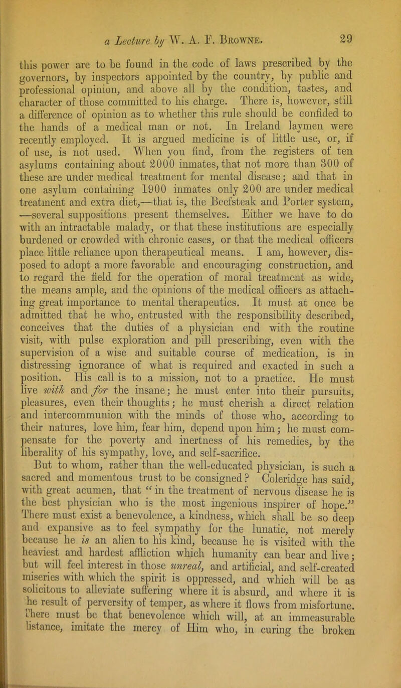 this power are to bo found in the code of laws prescribed by the governors, by inspectors appointed by the country, by public and professional opinion, and above all by the condition, tastes, and character of those committed to his charge. There is, however, still a dillerence of opinion as to whether this rule should be confided to the hands of a medical man or not. In Ireland laymen were recently em])loyed. It is argued medicine is of little use, or, if of use, is not used. When you find, from the registers of ten asylums containing about 2000 inmates, that not more than 300 of these are under medical treatment for mental disease; and that in one asylum containing 1900 inmates only 200 are under medical treatment and extra diet,—that is, the Beefsteak and Porter system, —several suppositions present themselves. Either we have to do with an intractable malady, or that these institutions are especially burdened or crowded with chronic cases, or that the medical olficers place little reliance upon therapeutical means. I am, however, dis- posed to adopt a more favorable and encouraging construction, and to regard the field for the operation of moral treatment as wide, the means ample, and the opinions of the medical officers as attach- ing great importance to mental therapeutics. It must at once be admitted that he who, entrusted with the responsibility described, conceives that the duties of a physician end with the routine visit, with pulse exploration and pdl prescribing, even with the supervision of a wise and suitable course of medication, is ux distressing ignorance of what is required and exacted in such a position. His call is to a mission, not to a practice. He must live wit/t and for the insane; he must enter into their pursuits, pleasures, even their thoughts; he must cherish a direct relation and intercommunion with the minds of those who, according to their natures, love him, fear him, depend upon him; he must com- ])ensate for the poverty and inertness of his remedies, by the hberality of his sympatliy, love, and self-sacrifice. But to whom, rather than the well-educated physician, is such a sacred and momentous trust to be consigned ? Coleridge has said, with great acumen, that “ in the treatment of nervous disease he is the best physician who is the most ingenious inspirer of hope. There must exist a benevolence, a kindness, which sliall be so deep and expansive as to feel sympathy for the lunatic, not merely because he is an alien to his kind, because he is visited with the heaviest and hardest affliction which humanity can bear and live; but will feel interest in those unreal, and artificial, and self-created miseries with which the spirit is oppressed, and which will be as solicitous to alleviate suffering where it is absurd, and where it is he result of perversity of temper, as wlxere it flows from misfortune, t-here must be that benevolence which will, at an immeasurable listance, imitate the mercy of Him who, in curing the broken