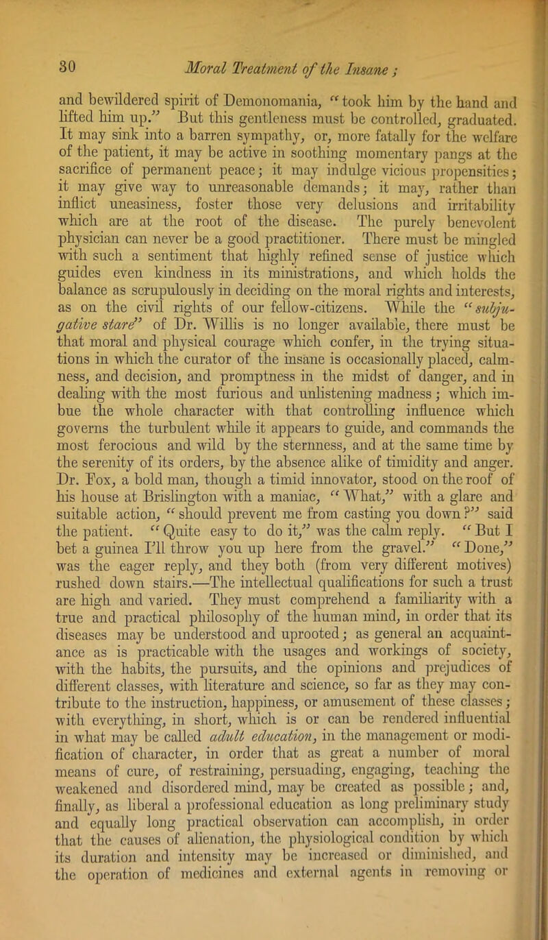 and bewildered spirit of Demonomania, “ took him by the hand and lifted him up/^ But this gentleness must be controlled, graduated. It may sink into a barren sympathy, or, more fatally for the welfare of the patient, it may be active in soothing momentary pangs at the sacrifice of permanent peace; it may indulge vicious propensities; it may give way to unreasonable demands; it may, rather than inflict uneasiness, foster those very delusions and irritability which are at the root of the disease. The purely benevolent physician can never be a good practitioner. There must be mingled with such a sentiment that highly refined sense of justice which guides even kindness in its mirustrations, and wliich holds the balance as scrupulously in deciding on the moral rights and interests, as on the civil rights of our fellow-citizens. While the “ subju- gative stare” of Dr. Willis is no longer available, there must be that moral and physical courage which confer, in the trying situa- tions in which the curator of the insane is occasionally placed, calm- ness, and decision, and promptness in the midst of danger, and in dealing with the most furious and urdistening madness; wliich im- bue the whole character with that controlling influence which governs the turbulent while it appears to guide, and commands the most ferocious and wild by the sternness, and at the same time by the serenity of its orders, by the abseiice alike of timidity and anger. Dr. Box, a bold man, though a timid innovator, stood on the roof of his house at Brislington with a maniac, “ What,^^ with a glare and suitable action, “ should prevent me from casting you down said the patient. “ Quite easy to do it,^^ was the calm reply. “ But I bet a guinea ITl throw you up here from the gravel.” Done,” was the eager reply, and they both (from very different motives) rushed down stairs.—The intellectual qualifications for such a trust are high and varied. They must comprehend a familiarity with a true and practical philosophy of the human mind, in order that its diseases may be understood and uprooted; as general an acquaint- ance as is practicable with the usages and workings of society, with the habits, the pursuits, and the opinions and juejudices of different classes, with literature and science, so far as they may con- tribute to the instruction, happiness, or amusement of these classes; with everything, in short, which is or can be rendered influential in what may be called adult education, in the management or modi- fication of character, in order that as great a number of moral means of cure, of restraining, persuading, engaging, teaching the weakened and disordered mind, may be created as possible; and, finally, as liberal a professional education as long preliminary study and equally long practical observation can accomplish, in order that the causes of alienation, the physiological condition by which its duration and intensity may be increased or diminished, and the operation of medicines and external agents in removing or