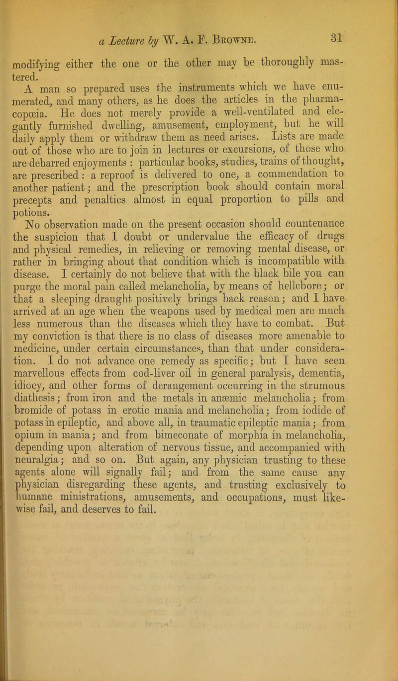 modifying either the one or the other may be thoroughly mas- tered. A man so prepared uses the instruments which we have enu- merated, and many others, as he does the articles in the pharma- copoeia. He does not merely provide a well-ventilated and ele- gantly furnished dwelling, amusement, employment, but he will daily apply them or withdraw them as need arises. Lists are made out of those who are to join in lectures or excursions, of those who are debarred enjoyments : particular books, studies, trains of thought, are prescribed: a reproof is delivered to one, a commendation to another patient; and the prescription book should contain moral precepts and penalties almost in equal proportion to pills and potions. No observation made on the present occasion should countenance the suspicion that I doubt or undervalue the efficacy of drugs and physical remedies, in relieving or removing mental disease, or rather in bringing about that condition which is incompatible with disease. I certainly do not believe that with the black bile you can purge the moral pain called melancholia, by means of hellebore; or that a sleeping draught positively brings back reason j and I have arrived at an age when the weapons used by medical men are much less numerous than the diseases which they have to combat. But my conviction is that there is no class of diseases more amenable to medicine, under certain circumstances, than that under considera- tion. I do not advance one remedy as specific; but I have seen marvellous effects from cod-liver oil in general paralysis, dementia, idiocy, and other forms of derangement occurring in the strumous diathesis; from iron and the metals in anaemic melancholia; from bromide of potass in erotic mania and melancholia; from iodide of potass in epileptic, and above all, in traumatic epileptic mania; from opium in mania; and from bimeconate of morphia in melancholia, depending upon alteration of nervous tissue, and accompanied with neuralgia; and so on. But again, any physician trusting to these agents alone will signally fad; and from the same cause any physician disregarding these agents, and trusting exclusively to humane ministrations, amusements, and occupations, must like- wise fail, and deserves to fail.