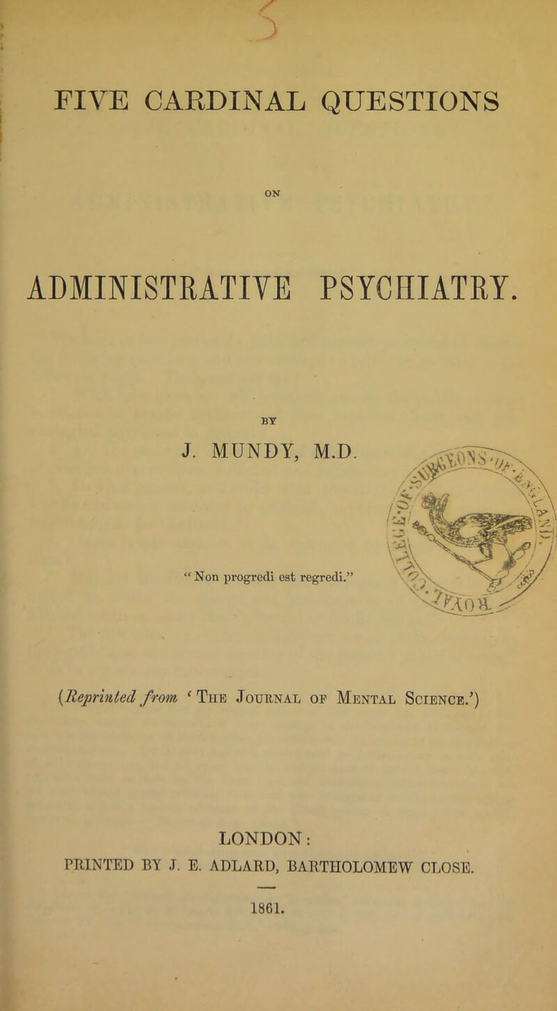 ■V. FIVE CARDINAL QUESTIONS ADMINISTRATIVE PSYCHIATRY. BY J. MUNDY, M.D. “ Non progredi est regredi.” {Reprinted from ‘ The Journal op Mental Science.’) LONDON: PRINTED BY J. E. ADLARU, BARTHOLOMEW CLOSE. 1861.