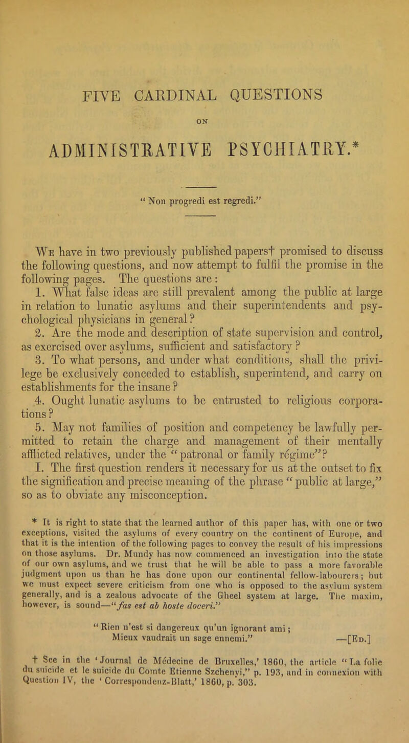 FIVE CARDINAL QUESTIONS ON ADMINfSTRATIVE PSYCHIATRY.* “ Non progredi est regredi.” We have in two previously published papersf promised to discuss the following questions, and now attempt to fulfil the promise in the following pages. The questions are : 1. What false ideas are still prevalent among the public at large in relation to lunatic asylums and their superintendents and psy- chological physicians in general ? 2. Are the mode and description of state supervision and control, as exercised over asylums, sufficient and satisfactory ? 3. To what persons, and under what conditions, shall the privi- lege be exclusively conceded to establish, superintend, and carry on establishments for the insane ? 4. Ought lunatic asylums to be entrusted to religious corpora- tions ? 5. May not families of position and competency be lawfully per- mitted to retain the charge and management of their mentally afflicted relatives, under the “patronal or family regime^^? I. The first question renders it necessary for us at the outset to fix the signification and precise meamng of the phrase “ public at large,” so as to obviate any misconception. * It is right to state that the learned author of this paper has, with one or two exceptions, visited the asylums of every country on the continent of Europe, and that it is the intention of the following pages to convey the result of his impressions on those asylums. Dr. Mundy has now commenced an investigation into the state of our own asylums, and we trust that he will he able to pass a more favorable judgment upon us than he has done upon our continental fellow-labourers; but we must expect severe criticism from one who is opposed to the asylum system generally, and is a zealous advocate of the Gheel system at large. Tlie maxim, however, is sound—“fas est ah hoste doceri.” “ Rien n’est si dangereux qu’un ignorant ami; Mieux vaudrait un sage ennemi.” —[Rd-] + See in the ‘Journal de Mcdecine de Bruxelles,’ 1860, the article “ T,a folie du suicide et le suicide du Comte Etienne Szchenyi,” p. 193, and in connexion with Question IV, the ‘ Correspondenz-matt,’ 1860, p. 303.