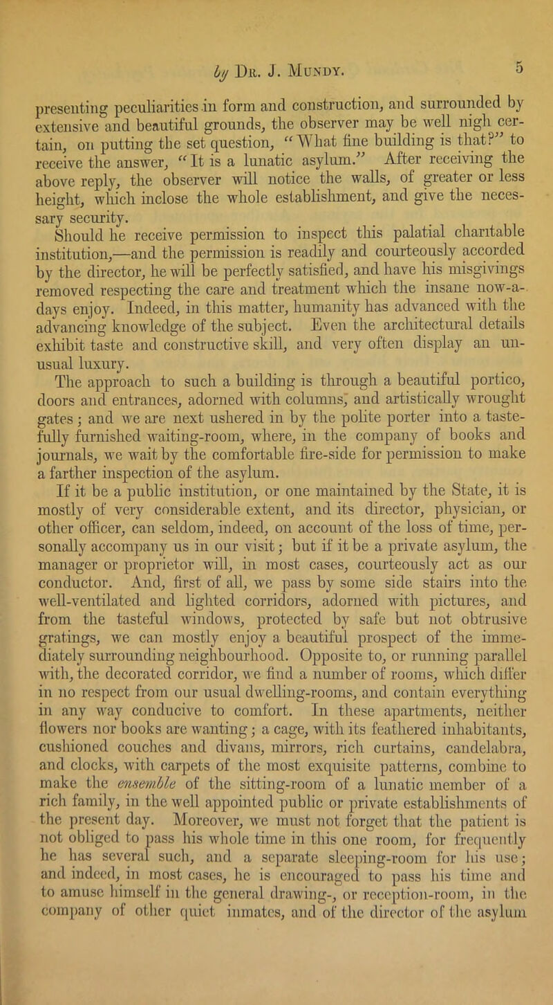 iy Dll. J. Mun’DY. 0 presenting peculiarities in form and construction, and surrounded by extensive and beautiful grounds, the observer may be well nigh cer- tain, on putting tbe set question, “What fine building is that?” to receive the answer, “ It is a lunatic asylum.” After receiving the above reply, the observer will notice the walls, of greater or less height, which inclose the whole establishment, and give the neces- sary security. Should he receive permission to inspect this palatial charitable institution,—and the permission is readily and courteously accorded by the director, he will be perfectly satisfied, and have his misgivings removed respecting the care and treatment which the insane now-a- days enjoy. Indeed, in this matter, humanity has advanced with the advancing knowledge of the subject. Even the arcliitectnral details exhibit taste and constructive skill, and very often display an un- usual luxury. The approach to such a building is through a beautiful portico, doors and entrances, adorned with columns,' and artistically wrought gates ; and we ai’e next ushered in by the polite porter into a taste- fully furnished waiting-room, where, in the company of books and joui’nals, we wait by the comfortable fire-side for permission to make a farther inspection of the asylum. If it be a public institution, or one maintained by the State, it is mostly of very considerable extent, and its director, physician, or other officer, can seldom, indeed, on account of the loss of time, per- sonally accompany us in our visit; but if it be a private asylum, the manager or proprietor will, in most cases, courteously act as our conductor. And, first of all, we pass by some side stairs into the well-ventilated and lighted corridors, adorned M'ith pictures, and from the tasteful windows, protected by safe but not obtrusive gratings, we can mostly enjoy a beautiful prospect of the imme- diately suiTounding neighbourhood. Opposite to, or running parallel with, the decorated corridor, we find a number of rooms, which differ in no respect from our usual dweUiug-rooms, and contain everything in any way conducive to comfort. In these apartments, neither flowers nor books are wanting; a cage, with its feathered inhabitants, cushioned couches and divans, mirrors, rich curtains, candelabra, and clocks, with carpets of the most exquisite patterns, combine to make the ensemble of the sitting-room of a lunatic member of a rich family, in the well appointed public or private establishments of the present day. Moreover, we must not forget that the patient is not obliged to pass his whole time in this one room, for frequently he has several such, and a separate sleeping-room for his use; and indeed, in most cases, he is encouraged to pass his time ami to amuse himself in the general drawing-, or reception-room, in the comjiany of other ([uiet inmates, and of the director of the asylum