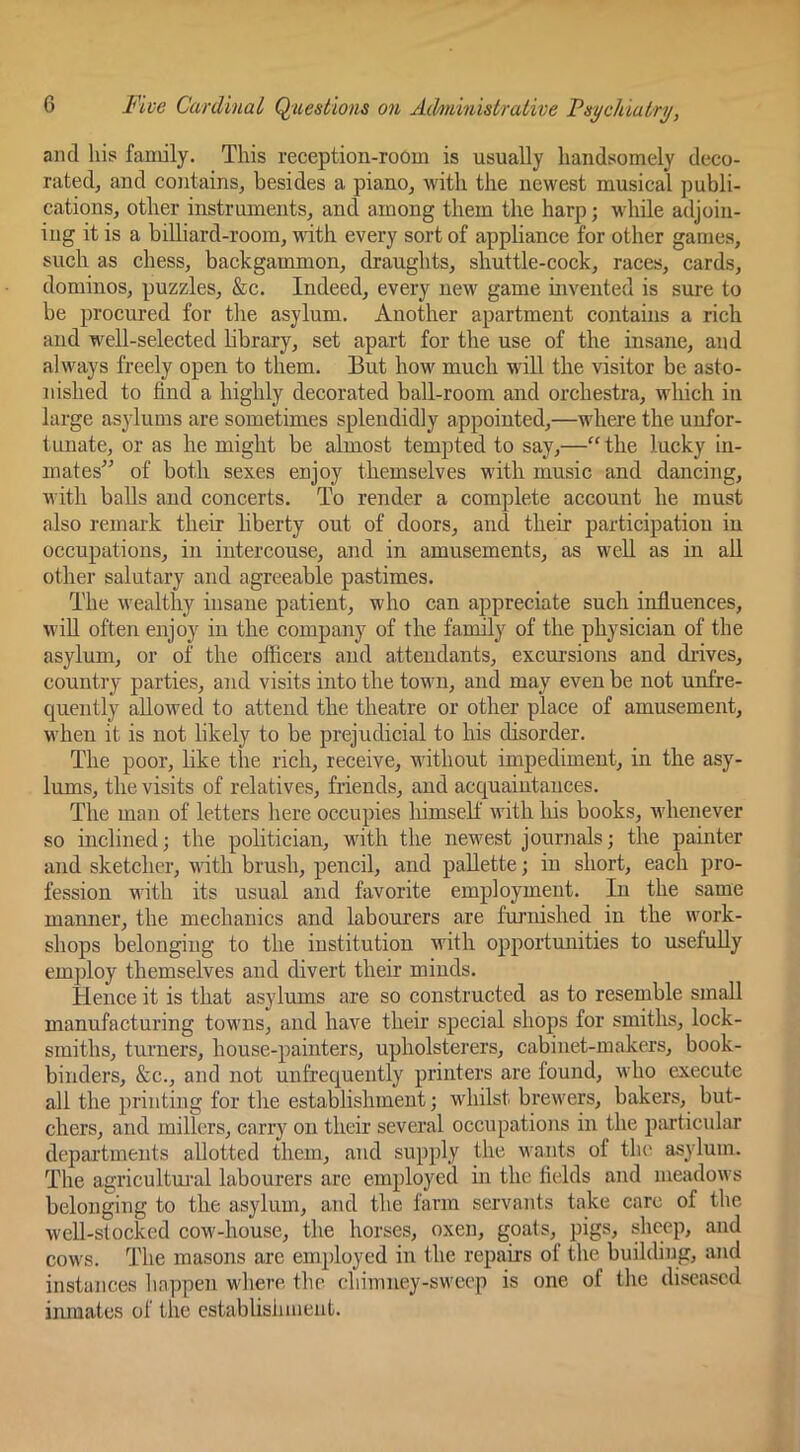 and his family. This reception-room is usually handsomely deco- rated, and contains, besides a piano, with the newest musical publi- cations, other instruments, and among them the harp; while adjoin- ing it is a billiard-room, ■Hath every sort of appliance for other games, such as chess, backgammon, draughts, shuttle-cock, races, cards, dominos, puzzles, &c. Indeed, every new game invented is sure to be procured for tlie asylum. Another apartment contains a rich and well-selected bbrary, set apart for the use of the insane, and always freely open to them. But how much will the visitor be asto- nished to find a highly decorated ball-room and orchestra, which in large asylums are sometimes splendidly appointed,—where the unfor- tunate, or as he might be almost tempted to say,—“ the lucky in- mates” of both sexes enjoy themselves with music and dancing, with balls and concerts. To render a complete account he must also remark their liberty out of doors, and their participation in occupations, in iutercouse, and in amusements, as well as in ail other salutary and agreeable pastimes. The wealthy insane patient, who can appreciate such influences, wiU often enjoy in the company of the family of the physician of the asylum, or of the officers and attendants, excursions and drives, country parties, and visits into the town, and may even be not unfre- quently allowed to attend the theatre or other place of amusement, when it is not likely to be prejudicial to his disorder. The poor, like the rich, receive, without impediment, in the asy- lums, the visits of relatives, friends, and acquaintances. The man of letters here occupies himself with liis books, whenever so inclined; the politician, with the newest journals; the painter and sketcher, with brush, pencil, and pallette; in short, each pro- fession with its usual and favorite employment. In the same manner, the mechanics and labourers are furnished in the work- shops belonging to the institution with opportunities to usefuUy employ themselves and divert their minds. Hence it is that asylums are so constructed as to resemble small manufacturing towns, and have their special shops for smiths, lock- smiths, turners, house-painters, upholsterers, cabinet-makers, book- binders, &c., and not unfrequently printers are found, who execute all the printing for the establishment; whilst brewers, bakers, but- chers, and millers, carry on their several occupations in the piuticular depai’tments allotted them, and supply the wants of the asylum. The agricultmul labourers are employed in the fields and meadows belonging to the asylum, and the farm servants take care of the wcU-slocked cow-house, the horses, oxen, goats, pigs, sheep, and cows. The masons are employed in the repaii's of the building, and instances liappen wliere the cbimney-sweep is one of the diseased inmates of the establisiniient.