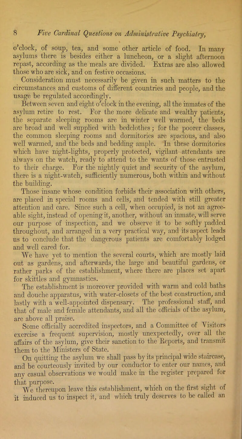 o’clock^ of soup, tea, and some other article of food. In many asylums there is besides either a luncheon, or a slight afternoon repast, according as the meals are divided. Extras are also allowed those who are sick, and on festive occasions. Consideration must necessarily be given in such matters to the circumstances and customs of ditferent countries and people, and the usage be regulated accordingly. Between seven and eight o'clock in the evening, aU the inmates of the asylum retire to rest. Eor the more dehcate and wealthy patients, the separate sleeping rooms are in whiter well warmed, the beds are broad and weU supphed -nath bedclothes; for the poorer classes, the common sleeping rooms and dormitories are spacious, and also well warmed, and the beds and bedding ample. In these dormitories which have night-lights, properly protected, vigilant attendants are always on the watch, ready to attend to the wants of those entrusted to their charge. Eor the nightly quiet and security of the asylum, there is a night-watch, sufficiently numerous, both within and without the building. Those insane whose condition forbids theii’ association with others, are placed in special rooms and ceUs, and tended with still greater attention and care. Since such a cell, when occupied, is not an agree- able sight, instead of opening it, another, without an inmate, will serve our purpose of inspection, and we observe it to be softly padded throughout, and arranged in a very practical Avay, and its aspect leads us to conclude that the dangerous patients are comfortably lodged and weU cared for. We have yet to mention the several courts, which are mostly laid out as gardens, and afterwards, the large and beautiful gardens, or rather parks of the establishment, where there are places set apart for skittles and gymnastics. The establishment is moreover provided with warm and cold baths and douche apparatus, with water-closets of the best construction, and lastly with a well-appointed dispensary. The professional staff, and that of male and female attendants, and all the officials of the asylum, are above all praise. Some officially accredited inspectors, and a Committee of Visitors exercise a frequent supervision, mostly unexpectedly, over aU the affairs of the asylum, give their sanction to the llcqDorts, and transmit them to the Ministers of State. On quitting the asylum we shall pass by its i)rincipal wide staircase, and be courteously invited by our conductor to enter our names, and any casual observations we woidd make in the register prepared for that purpose. _ i ^ i ^ r We tliereupon leave this establishment, winch on the first sight oi it induced us to insiiect it, and which truly deserves to be called an